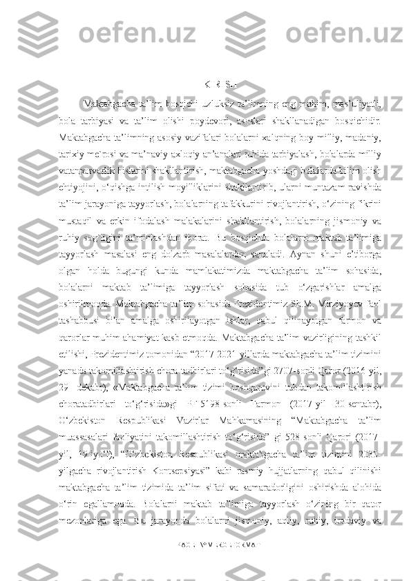 KIRISH
Maktabgacha   ta’lim   bosqichi   uzluksiz   ta’limning   eng   muhim,   mas’uliyatli,
bola   tarbiyasi   va   ta’lim   olishi   poydevori,   asoslari   shakllanadigan   bosqichidir.
Maktabgacha ta’limning asosiy vazifalari bolalarni xalqning boy milliy, madaniy,
tarixiy me`rosi va ma’naviy-axloqiy an’analari ruhida tarbiyalash, bolalarda milliy
vatanparvarlik hislarini shakllantirish, maktabgacha yoshdagi bolalarda bilim olish
ehtiyojini, o‘qishga intilish moyilliklarini  shakllantirib, ularni muntazam  ravishda
ta’lim jarayoniga tayyorlash, bolalarning tafakkurini rivojlantirish, o‘zining fikrini
mustaqil   va   erkin   ifodalash   malakalarini   shakllantirish,   bolalarning   jismoniy   va
ruhiy   sog`ligini   ta’minlashdan   iborat.   Bu   bosqichda   bolalarni   maktab   ta’limiga
tayyorlash   masalasi   eng   dolzarb   masalalardan   sanaladi.   Aynan   shuni   e’tiborga
olgan   holda   bugungi   kunda   mamlakatimizda   maktabgacha   ta’lim   sohasida,
bolalarni   maktab   ta’limiga   tayyorlash   sohasida   tub   o‘zgarishlar   amalga
oshirilmoqda. Maktabgacha ta’lim  sohasida  Prezidentimiz Sh.M. Mirziyoyev faol
tashabbusi   bilan   amalga   oshirilayotgan   ishlar,   qabul   qilinayotgan   farmon   va
qarorlar muhim ahamiyat kasb etmoqda. Maktabgacha ta’lim vazirligining tashkil
etilishi, Prezidentimiz tomonidan “2017-2021-yillarda maktabgacha ta’lim tizimini
yanada takomillashtirish chora-tadbirlari to‘g‘risida”gi 2707-sonli Qaror (2016-yil,
29-   dekabr),   «Maktabgacha   ta’lim   tizimi   boshqaruvini   tubdan   takomillashtirish
choratadbirlari   to‘g‘risida»gi   PF-5198-sonli   Farmon   (2017-yil   30-sentabr),
O‘zbekiston   Respublikasi   Vazirlar   Mahkamasining   “Maktabgacha   ta’lim
muassasalari   faoliyatini   takomillashtirish   to‘g‘risida”   gi   528-sonli   Qarori   (2017-
yil,   19-iyo‘l),   “O‘zbekiston   Respublikasi   maktabgacha   ta’lim   tizimini   2030-
yilgacha   rivojlantirish   Kontsepsiyasi”   kabi   rasmiy   hujjatlarning   qabul   qilinishi
maktabgacha   ta’lim   tizimida   ta’lim   sifati   va   samaradorligini   oshirishda   alohida
o‘rin   egallamoqda.   Bolalarni   maktab   ta’limiga   tayyorlash   o‘zining   bir   qator
mezonlariga   ega.   Bu   jarayonda   bolalarni   jismoniy,   aqliy,   ruhiy,   irodaviy   va
PAGE   \* MERGEFORMAT1 