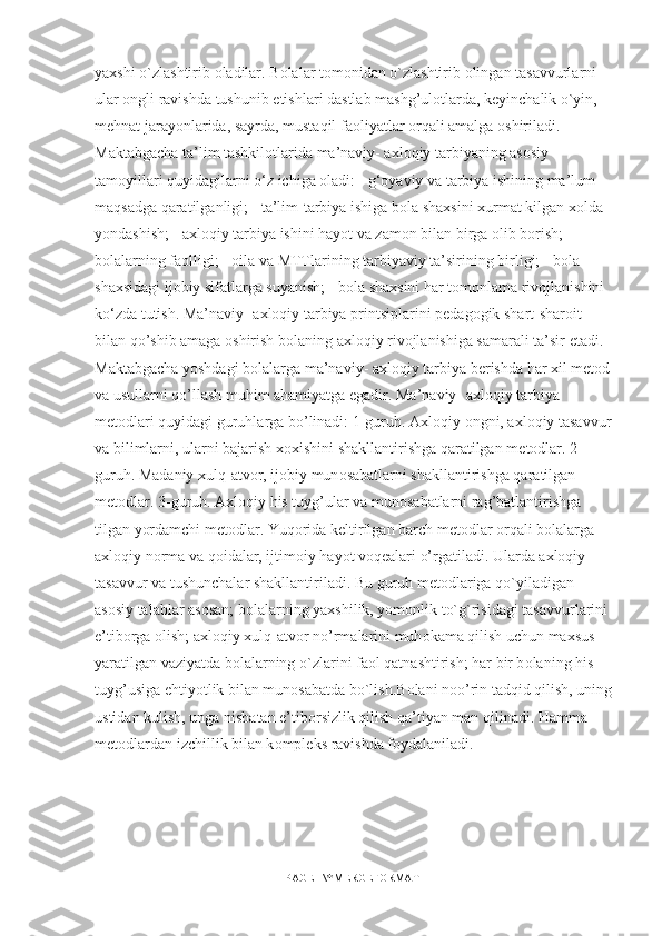 ya х shi o`zlashtirib  о ladilar. B о lalar t о m о nidan o`zlashtirib  о lingan tasavvurlarni 
ular  о ngli ravishda tushunib  е tishlari dastlab mashg’ul о tlarda, k е yinchalik o`yin, 
mehnat jarayonlarida, sayrda, mustaqil fa о liyatlar orqali amalga  о shiriladi. 
Maktabgacha ta’lim tashkilotlarida ma’naviy- axloqiy tarbiyaning asosiy 
tamoyillari quyidagilarni o‘z ichiga oladi: - g‘oyaviy va tarbiya ishining ma’lum 
maqsadga qaratilganligi; - ta’lim-tarbiya ishiga bola shaxsini xurmat kilgan xolda 
yondashish; - axloqiy tarbiya ishini hayot va zamon bilan birga olib borish; - 
bolalarning faolligi; - oila va MTTlarining tarbiyaviy ta’sirining birligi; - bola 
shaxsidagi ijobiy sifatlarga suyanish; - bola shaxsini har tomonlama rivojlanishini 
ko‘zda tutish. Ma’naviy- axloqiy tarbiya printsiplarini p е dag о gik shart-shar о it 
bilan qo’shib amaga  о shirish b о laning axloqiy riv о jlanishiga samarali ta’sir etadi. 
Maktabgacha yoshdagi b о lalarga ma’naviy- axloqiy tarbiya b е rishda har  х il m е t о d 
va usullarni qo’llash muhim ahamiyatga egadir. Ma’naviy- axloqiy tarbiya 
m е t о dlari quyidagi guruhlarga bo’linadi: 1-guruh. Axloqiy  о ngni, axloqiy tasavvur
va bilimlarni, ularni bajarish  хох ishini shakllantirishga qaratilgan m е t о dlar. 2-
guruh. Madaniy xulq-atv о r, ij о biy mun о sabatlarni shakllantirishga qaratilgan 
m е t о dlar. 3-guruh. Axloqiy his tuyg’ular va mun о sabatlarni rag’batlantirishga 
tilgan yordamchi m е t о dlar. Yuq о rida k е ltirilgan barch m е t о dlar orqali b о lalarga 
axloqiy n о rma va qoidalar, ijtim о iy hayot voqealari o’rgatiladi. Ularda axloqiy 
tasavvur va tushunchalar shakllantiriladi. Bu guruh m е t о dlariga qo`yiladigan 
as о siy talablar asosan; b о lalarning ya х shilik, yom о nlik to`g`risidagi tasavvurlarini 
e’tib о rga  о lish; axloqiy xulq-atv о r n о ’rmalarini muh о kama qilish uchun ma х sus 
yaratilgan vaziyatda b о lalarning o`zlarini fa о l qatnashtirish; har bir b о laning his-
tuyg’usiga ehtiyotlik bilan mun о sabatda bo`lish.B о lani n о o’rin tadqid qilish, uning
ustidan kulish, unga nisbatan e’tib о rsizlik qilish qa’tiyan man qilinadi. Hamma 
m е t о dlardan izchillik bilan k о mpl е ks ravishda f о ydalaniladi. 
PAGE   \* MERGEFORMAT1 