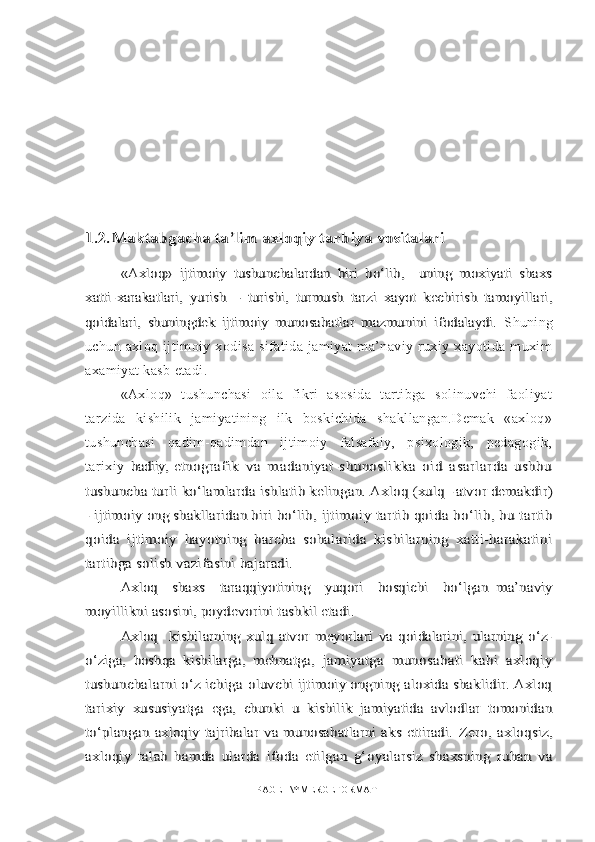 1.2.Maktabgacha ta’lim axloqiy tarbiya vositalari	
«Axloq»   ijtimoiy   tushunchalardan   biri   bо‘lib,     uning   moxiyati   shaxs	
xatti-	xarakatlari,   yurish   –   turishi,   turmush   tarzi   xayot   kechirish   tamoyillari,	
qoidalari,   shuningdek   ijtimoiy   munosabatlar   mazmunini   ifodalaydi.  Shuning
uchun   axloq   ijtimoiy   xodisa   sifatida   jamiyat   ma’naviy   ruxiy   xayotida   muxim
axamiyat kasb etadi.
«Axloq»   tushunchasi   oila   fikri   asosida   tartibga   solinuvchi   faoliyat
tarzida   kishilik   jamiyatining   ilk   boskichida   shakllangan.Demak   «axloq»
tushunchasi   qadim-qadimdan   ijtimoiy   falsafaiy,   psixologik,   pedagogik,
tarixiy  	
badiiy, et	nografik   va   madaniyat-shunoslikka   oid   asarlarda   ushbu	
tushuncha turli kо‘lamlarda ishlatib kelingan. Axloq (xulq -	atvor demakdir)	
- ijtimoiy ong shakllaridan biri bо‘lib, 	ijtimoiy tartib qoida bо‘lib, bu tartib	
qoida   ijtimoiy  	hayotning   barcha   sohalarida   kishilarning   xatti-harakatini	
tartibga solish vazifasini bajaradi.	
Axloq     shaxs     taraqqiyotining     yuqori     bosqichi     bо‘lgan  	ma’naviy	
moyillikni asosini, poydevorini tashkil etadi.	
Axloq     kishilarning   xulq   atvor   meyorlari   va   qoidalarini,   ularning   о‘z-	
о‘ziga,   boshqa   kishilarga,   mehnatga,  	jamiyatga   munosabati   kabi   axloqiy	
tushunchalarni о‘z ichiga 	oluvchi ijtimoiy ongning aloxida shaklidir. Axloq	
tarixiy  	xususiyatga   ega,   chunki   u   kishilik   jamiyatida   avlodlar   tomonidan	
tо‘plangan  axloqiy tajribalar va munosabatlarni  aks ettiradi.  	Zero,   axloqsiz,	
axloqiy   talab   hamda   ularda   ifoda   etilgan   g‘	oyalarsiz   shaxsning   ruhan   va
PAGE   \* MERGEFORMAT1 