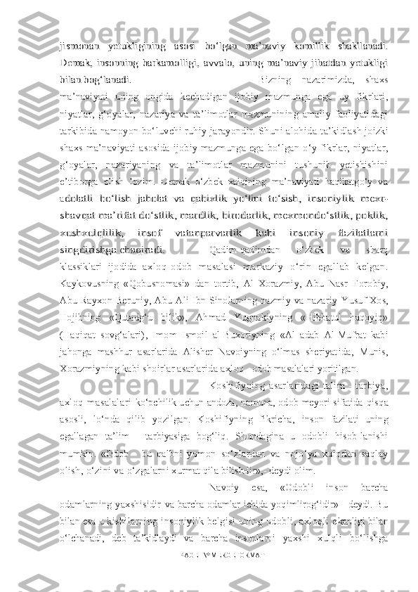 jismonan   yetukligining   asosi  	bо‘lgan  	ma’naviy   komillik   shakllanadi.	
Demak,   insonning  	barkamolligi,   avvalo,   uning   ma’naviy   jihatdan   yetukligi	
bilan bog‘lanadi.Bizning   nazarimizda,   shaxs
ma’naviyati   uning   ongida   kechadigan   ijobiy   mazmunga   ega   uy   fikrlari,
niyatlar,   g‘oyalar,   n azariya   va   ta’limotlar   mazmunining   amaliy   faoliyatidagi
tarkibida namoyon bо‘luvchi ruhiy jarayondir. Shuni alohida  ta’kidlash joizki
shaxs   ma’naviyati   asosida   ijobiy   mazmunga   ega   bо‘lgan   о‘y   fikrlar,   niyatlar,
g‘oyalar,   nazariyaning   va   ta’limotlar   mazmunini   tushunib   yetishishini
e’tiborga   olish   lozim.   Demak   о‘zbek   xalqining   ma’naviyati   haqikatgо‘y   va
a
dolatli   bо‘lish  	jaholat   va   qabixlik   yо‘lini   tо‘sish	,   insoniylik   mexr-	
shavqat ma’rifat dо‘stlik, mardlik, birodarlik, mexmondо‘stlik, poklik,
xushxulqlilik,   insof   vatanparvarlik   kabi   insoniy   fazilatlarni
singdirishga chaqiradi.  
Qadim-qadimdan   о‘zbek   va   sharq
klassiklari   ijodida   a xl oq- odob   m asal asi   m ar kazi y   о‘r i n   egal l ab   kel gan.
Kaykovusning   «Qobusnomasi»   dan   tortib,   Al   Xorazmiy,   Abu   Nasr   F orobiy,
Abu  Rayxon   Beruniy,   Abu   Ali   Ibn  Sinolarning   nazmiy   va  nazariy   Yusuf Xos,
Hojibning   «Qutadg‘u   bilik»,   Ahmad   Yugnakiyning   «Hibbatul   haqoyiq»
(Haqiqat   sovg‘alari) ,   Imom   Ismoil   al-Buxoriyning   «Al   adab   Al-Mufrat   kabi
jahonga   mashhur   asarlarida   Alisher   Navoiyning   о‘lmas   sheriyat ida,   Munis,
Xorazmiyning kabi shoirlar asarlarida axl oq - odob masalalari yoritilgan.
Koshifiyning   asarlaridagi   talim   -   tarbiya,
axloq   masalalari   kо‘pchilik  uchun   andoza,   namuna,   odob   meyori   sifatida   qisqa
asosli,   lо‘nda   qilib   yozilgan.   Koshifiyning   fikricha,   inson   fazilati   uning
egallagan   ta’lim   -   tarbiyasiga   bog‘liq.   Shundagina   u   odobli   hisob-lanishi
mumkin.   «Odob   -   bu   qalbni   yom on   sо‘zlardan   va   nojо‘ya   xulqdan   saqlay
olish, о‘zini va о‘z galarni xurmat qila bilishdir»,- deydi olim.
Navoiy   esa,   «Odobli   inson   barcha
odamlarning   yaxshisidir   va barcha odamlar ichida yoqimlirog‘idir» - deydi. Bu
bilan esa u  kishilarning  insoniylik   belgisi   uning  odobli,   axloqli   e kanligi bilan
о‘lchanadi,   deb   ta’kidlaydi   va   barcha   insonlarni   yaxshi   xulqli   bо‘lishga
PAGE   \* MERGEFORMAT1 