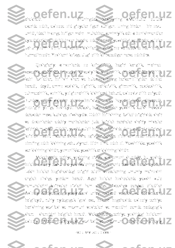 chakiradi. Shuningdek   Navoiyning   «Mahbubul   qulub»
asarida   odob,   a xloqqa   oid   g‘oyalar   ilgari   surilgan.   Uning   birdan   -   bir   orzu-
umidi, ideali insonga bо‘lgan mehr - muhabbat, samimiylik edi:  «Donishmandlar
aytadirlarkim,   odobli   inson   barcha   odamlarning  yaxshiligi   va barcha  xalqlar
uchun yoqimlidir. U  mansabdor kishilardan gо‘zalroq va badavlat odamlardan
hurmatliroqdir. Yoshlarni kо‘zga ulug‘ qilib kо‘rsatadigan narsa  odobdir».
Q oshg‘ariy:   «Insonlarda   oq   kо‘ngillilik,   bag‘ri   kenglik,   mehnat -
sevarl ik,   sof dil il ik,   rostguyli k,   saxi yl ik,   vijdonlilik,   irodalilik,   katiyatlilik
kabi   fazilatlar,   bо‘lishi   shart   va   bular   insonning   barkamolligidan   dalolat
beradi,-   deydi,   ammo   xasislik,   olg‘irlik,   ochkо‘zlik,   g‘irromlik,   pastkashilik,
tuhmatchilik, xoinlik, yolg‘onchilik kishilarni   beburd, axloqsiz qilib qо‘yadi.
Bunday   salbiy   xislatlar   ularni   obrо‘sizlantiradi,   hayotini   izdan   chiqaradi,
notо‘g‘ri   yо‘lga   boshlaydi.   Pastkash,   baxil   odamdan   yaxshilik   kutish   mevasiz
daraxtdan meva kutishga  о‘xshaydi».  Odobli  bо‘lishning fazilati  tо‘g‘risida she’r
va   dostonlardan   adabiy   manbalardan   juda   kо‘plab   parchalar   she’riy   misralar
keltirish mumkin. Odobli, yaxshi xulqli bо‘lish tо‘g‘risida dono xalqimiz tо‘qigan
kо‘plab   maqol,   matallar   asrlar   osha   og‘izdan   og‘izga   о‘tib   kelmoqda:   Odobing-
obrо‘ing   odob   kishining   zebu-ziynati.   Oltin   olma   odob   ol.   Yaxshilikka   yaxshilik
xar kishining ishidir, yomonlikka yaxshilik er kishining ishidir. 
Maktabgacha   tarbiya   yoshining   о‘ziga   xos   tomoni   shundaki,   bu   yoshda
bolalar   axloqiy   tushuncha   yoki   xulqning   suz   bilan   aniq   tasvirlab   berolmaydilar.
Lekin   bolalar   bog‘chasidagi   tо‘g‘ri   talqin   voqealarning   umumiy   ma’nosini
anglab   olishga   yordam   beradi.   Agar   bolalar   boshqalarda   yaxshi   xulq
namunalarini   kо‘rsalar   о‘zlari   ham   ularga   о‘xtashg»   qarakat   qiladilar
Axloqiy   tarbiyaniig   g‘oyaviy   asosi   uning   maqsadi   vazifasi   va   prinsiplarini
belgilaydi,   ruhiy   pydagogak   lgosi   esa,   bolalpr   bogchasida   axloqiy   tarbiya
berishning   vazifasi   va   mazmuni   vositalari   va   metodini   qamda   pedagogik
shart   -   sharoitini   belgilab   boradi.   Maktabgacha   tarbiya   yoshidagi   bolalarni
axloqiy   jihatdan   tarbiyalash   vazifasi   va   mazmuni   bolaning   ma’naviy
PAGE   \* MERGEFORMAT1 