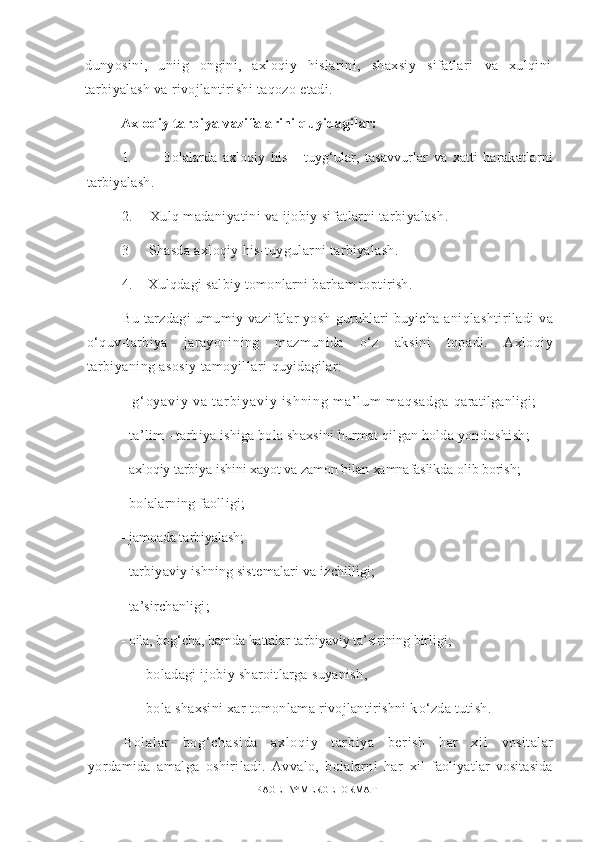 dunyosini,   uniig   ongini,   axloqiy   hislarini,   shaxsiy   sifatlari   va   xulqini
tarbiyalash va rivojlantirishi taqozo etadi. 
Axloqiy tarbiya vazifalarini quyidagilar:
1.           Bolalarda   axloqiy   his   -   tuyg‘ular,   tasavvurlar   va   xatti- harakatlarni
tarbiyalash.
2.       Xulq madaniyatini va ijobiy sifatlarni tarbiyalash. 
3       Shasda axl o qiy his-tuygular n i tarbiyalash.
4.      Xulqdagi  s a l biy tomonlarni barham to pt irish.
B u t ar zdagi umumiy vazifalar yosh   g uruhlari buyicha   an iqla shtiriladi   v a
о‘ q uv-tarbiya   jarayoni n ing   mazmunida   о‘z   aksini   topadi.   Axloqiy
tarbiyaning asosiy tamoyillari  quyidagilar:
-   g ‘ o y a v i y   v a   t a r b i y a v i y   i s h n i n g   m a ’ l u m   m a q s a d g a   qaratilganligi;
- ta’lim - tarbiya ishiga bola shaxsini hurmat qilgan holda yon doshish;
- axloqiy tarbiya ishini xayot va zamon bilan xamnafaslikda olib borish;
-  bolal a rni n g f aoll igi; 
-   jamo a da  ta rbiyal ash ;
-   tarbiyav iy  ishn ing  siste m alari v a  i z chill ig i; 
-   ta’sirchanligi;
-  oila, bog‘cha, hamda kattalar tarbiyaviy ta’sirining birligi;
-  boladagi ijobiy sharoitlarga suyanish ,
- bola shaxsini xar tomonlama rivojlantirishni k о ‘zda tutish.
B ol al ar   b og‘ ch as i d a   a xl oq i y   t ar bi ya   b er i sh   h ar   x i l   v osit a lar
yordamida   amalga   oshiriladi.   Avvalo,   bolalarni   har   xil   faoliyatlar   vositasida
PAGE   \* MERGEFORMAT1 