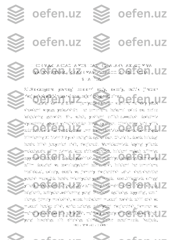 II BOB MAKTABGACHA YOSHDAGI BOLALARNI AXLOQIY VA
VATANPARVARLIK TARBIYASI PEDAGOGIK TUSHUNCHA
SIFATIDA
2.1. Maktabgacha   yoshdagi   bolalarni   aqliy,   axloqiy,   estitik   jihatdan
rivojlanishida ta ’ lim tashkilotda  bajariladig a n tadbirlar
Bugun gi   kunning   talabi   –   jamiyatda   jismonan   sog‘lom,   ma’naviy   yetuk
shaxslarni   voyaga   yetkazishdir.   Har   tomonlama   barkamol   avlod   esa   porloq
kelajakning   garovidir.   Shu   sabab,   yoshlarni   qo‘llab-quvvatlash   davlatimiz
siyosatining   ustuvor   yo‘nalishlaridan   biriga   aylangan.   Olimlarning   ko‘p   yillik
tadqiqotlari shuni ko‘rsatdiki, inson umri davomida o‘zlashtirishi mumkin bo‘lgan
bilimlarning 70 foizini 3-7 yosh oralig‘ida egallar ekan. Chunki bu davrda boladagi
barcha   bilish   jarayonlari   o‘sib,   rivojlanadi.   Mamlakatimizda   keyingi   yillarda
maktabgacha   ta’lim   tizimiga   katta   e’tibor   qaratilib,   bolalarni   maktab   ta’limiga
tayyorlash   darajasini   tubdan   yaxshilash,   ta’lim-tarbiya   jarayoniga   zamonaviy
ta’lim   dasturlari   va   texnologiyalarini   tatbiq   etish,   bolalarni   har   tomonlama
intellektual,   axloqiy,   estetik   va   jismoniy   rivojlantirish   uchun   shart-sharoitlar
yaratish   maqsadida   barcha   imkoniyatlar   yaratilmoqda.   Respublikamizda   so‘nggi
yillarda maktabgacha ta’lim uzluksiz ta’limning birlamchi muhim bo‘g‘ini sifatida
belgilanib,   tarbiyalanuvchilarning   yangi   bilimlarni   egallashga   tayyorligi,   atrof-
olamga   ijtimoiy   moslashish,   voqea-hodisalarni   mustaqil   ravishda   tahlil   etish   va
mustaqil   harakat   qilish,   san’at   turlariga   qobiliyatini   rivojlantirish,   jismonan   va
ma’nan   y е tuk   shaxs   etib   tarbiyalash,   ma’naviy   taraqqiyotni   ta’minlash   va   sohani
yangi   bosqichga   olib   chiqishga   alohida   e’tibor   qaratilmoqda.   Natijada,
PAGE   \* MERGEFORMAT1 