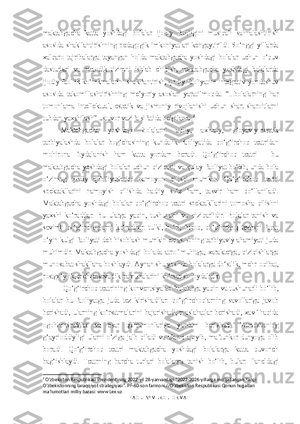 maktabgacha   katta   yoshdagi   bolalar   ijodiy   faolligini   musiqali   sahnalashtirish
asosida   shakllantirishning  pedagogik   imkoniyatlari   kengaytirildi.  So‘nggi   yillarda
xalqaro   tajribalarga   tayangan   holda   maktabgacha   yoshdagi   bolalar   uchun   o‘quv
dasturlari   va   metodik   tizimni   ishlab   chiqish,   maktabgacha   yoshdagi   bolalarda
ijodiy faollik ko‘nikmalarini shakllantirish, ijodiy faoliyatini integrativ yondashuv
asosida   takomillashtirishning   me’yoriy   asoslari   yaratilmoqda.   “...bolalarning   har
tomonlama   intellektual,   estetik   va   jismoniy   rivojlanishi   uchun   shart-sharoitlarni
tubdan yaxshilash” ustuvor vazifa sifatida belgilandi. 2
Maktabgacha   yoshdagi   bolalarni   aqliy,   axloqiy,   g‘oyaviy-estetik
tarbiyalashda   bolalar   bog‘chasining   kundalik   faoliyatida   qo‘g‘irchoq   teatridan
mohirona   foydalanish   ham   katta   yordam   beradi.   Qo‘g‘irchoq   teatri   –   bu
maktabgacha yoshdagi  bolalar uchun qiziqarli va qulay faoliyat  bo‘lib, unda bola
o‘zining   ijodiy   qobiliyatlarini   namoyon   qilishi   mumkin.   Qo‘g‘irchoq   teatri
spektakllarini   namoyish   qilishda   badiiy   so‘z   ham,   tasvir   ham   qo‘llaniladi.
Maktabgacha   yoshdagi   bolalar   qo‘g‘irchoq   teatri   spektakllarini   tomosha   qilishni
yaxshi   ko‘radilar.   Bu   ularga   yaqin,   tushunarli   va   qiziqarlidir.   Bolalar   tanish   va
sevimli   qo‘g‘irchoqlarni   ko‘radilar:   tulki,   bo‘ri;   Biroq,   qo‘g‘irchoq   teatrini   faqat
o‘yin-kulgi faoliyati deb hisoblash mumkin emas. Uning tarbiyaviy ahamiyati juda
muhimdir.   Maktabgacha   yoshdagi   bolada   atrof-muhitga,  xarakterga,   qiziqishlarga
munosabat shakllana boshlaydi. Aynan shu yoshda bolalarga do‘stlik, mehr-oqibat,
rostgo‘ylik, mehnatsevarlik namunalarini ko‘rsatish foydalidir.
 Qo‘g‘irchoq teatrining konventsiyalari bolalarga yaqin va tushunarli bo‘lib,
bolalar   bu   faoliyatga   juda   tez   kirishadilar:   qo‘g‘irchoqlarning   savollariga   javob
berishadi,  ularning ko‘rsatmalarini  bajarishadi, maslahatlar  berishadi,  xavf  haqida
ogohlantiradilar   va   asar   qahramonlariga   yordam   berishadi.   Tomoshaning
g‘ayrioddiyligi   ularni   o‘ziga   jalb  qiladi   va  ularni   ajoyib,   maftunkor   dunyoga   olib
boradi.   Qo‘g‘irchoq   teatri   maktabgacha   yoshdagi   bolalarga   katta   quvonch
bag‘ishlaydi.   Teatrning   barcha   turlari   bolalarga   tanish   bo‘lib,   bular:   flaneldagi
2
 O‘zbekiston Respublikasi Prezidentining 2022-yil 28-yanvardagi “2022-2026-yillarga mo‘ljallangan Yangi 
O‘zbekistonning taraqqiyot strategiyasi”. PF-60-son farmoni //O‘zbekiston Respublikasi Qonun hujjatlari 
ma’lumotlari milliy bazasi: www Lex.uz.
PAGE   \* MERGEFORMAT1 