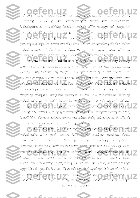 ma’naviy   jihatdan   maktabga   tayyorlash   ularning   maktab   ta’limida   zo‘riqmasligi,
ta’limning   uzluksizligi   va   samaradorligini   ta’minlovchi   asoslardandir.
Maktabgacha   ta`lim   yoshidagi   bolalarni   maktab   ta’limiga   tayyorlash   jarayonini
takomillashtirishda   bo‘lajak   pedagoglarning   ilmiy   va   uslubiy   ta’minlanganligi,
uning   kasbiy   tayyorgarligi   asosiy   masalalardan   sanaladi.   Ayniqsa,   bolalarning
jismoniy xususiyatlari, antropometrik ko‘rsatkichlari, aqliyirodaviy jihatlari, ruhan
maktabga   tayyorligi   ularning   intellektual   va   jismoniy   jihatdan   maktab   ta’limiga
moslashishi, fanlarni zo‘riqishlarsiz o‘zlashtirishida ahamiyatli sanaladi.
Bitiruv   malakaviy   ishi   dolzarbligi .Maktabda   o‘qishga   axloqiy-irodaviy
tayyorlik bolaning maktabgacha bolalik oxiriga kelib axloqiy xatti-harakat, iroda,
axloqiy   hissiyotlar   va   ong   rivojida   unga   yangi   ijtimoiy   nuqtai   nazarni   faol
egallashiga hamda o‘zining o‘qituvchi va sinfdoshlari bilan o‘zaro munosabatlarini
axloqiy asosda qurishga imkon beradigan darajaga erishishida ifodalanadi. Axloqiy
irodaviy   tayyorlik   katta   maktabgacha   ta`lim   yoshidagi   bola   shaxsiy   xulq-atvori
rivojining   muayyan   darajasida   namoyon   bo‘ladi.   Bu   munosabatda   bolaning
maktabgacha   tar`lim   yoshi   davomida   rivojlanadigan   o‘z   xulq-atvorini   boshqari
qobiliyati:  qoidani  yoki  tarbiyachi  talablarini ongli bajarish, daf’atan asabiylashib
ketishga erk bermaslik, qo‘yilgan maqsadga erishishda qat’iyatni namoyon qilish,
kerakli ishni o‘ziga tortadigan,  ammo maqsaddan chalg‘itadiganiga qarshi o‘larok
bajarish ko‘nikmasi va shu kabilar e’tiborga loyiqdir. 
Bo‘lajak   o‘quvchi   xulq-atvoridagi   ixtiyoriylikning   rivojlanish   asosini
maktabgacha   ta`lim   yoshi   oxiriga   kelib   tarkib   topadigan   sabablar,   o‘zaro
buysunuvchilari   tashkil   qiladi.   Maktabga   axloqiy-irodaviy   tayyorlikning   tarkib
topishida,   shuningdek,   katta   maktabgacha   ta`lim   yoshidagi   bola   shaxsiy   xulq-
atvoridagi mustaqillik uyushganlik va intizomlilik kabi xususiyatlar ahamiyatlidir.
Mustaqillik   bilan   uzviy   bog‘langan   xulq-atvor   qoidalarini   bajarish,   yangi
sharoitlarda   harakatning   to‘g‘ri,   odatiy   usullaridan   foydalanish,   yordam   berishga
tayyorlik qobiliyatidir. Mustaqillik va xulqatvordagi uyushganlik intizomlilik bilan
xulq-atvordagi   maqsadga   yo‘nalganlikda,   o‘z   faoliyatini   maktabgacha   ta’lim
tashkilotda   qabul   qilingan   qoidalarga   muvofiq   ongli   tashkil   eta   bilishda,   faoliyat
PAGE   \* MERGEFORMAT1 