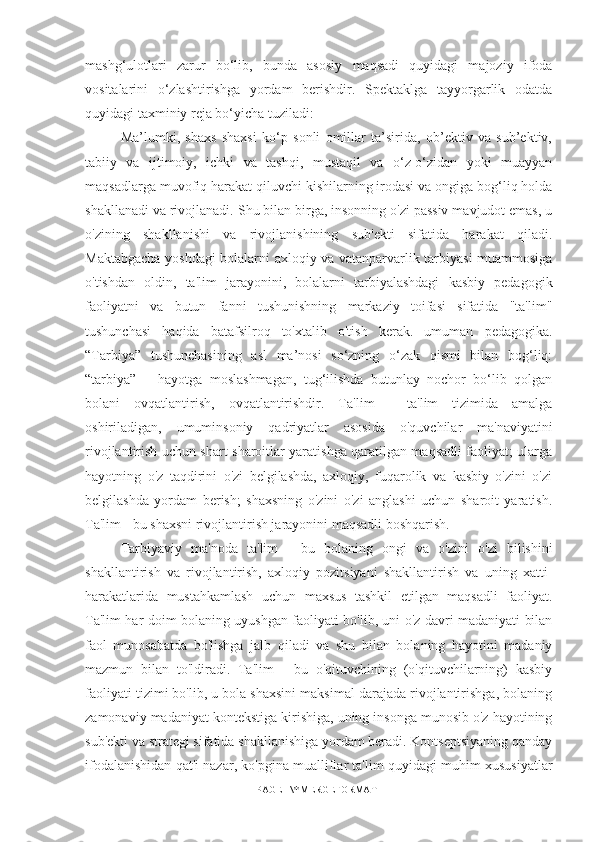 mashg‘ulotlari   zarur   bo‘lib,   bunda   asosiy   maqsadi   quyidagi   majoziy   ifoda
vositalarini   o‘zlashtirishga   yordam   berishdir.   Spektaklga   tayyorgarlik   odatda
quyidagi taxminiy reja bo‘yicha tuziladi: 
Ma’lumki,   shaxs   shaxsi   ko‘p   sonli   omillar   ta’sirida,   ob’ektiv   va   sub’ektiv,
tabiiy   va   ijtimoiy,   ichki   va   tashqi,   mustaqil   va   o‘z-o‘zidan   yoki   muayyan
maqsadlarga muvofiq harakat qiluvchi kishilarning irodasi va ongiga bog‘liq holda
shakllanadi va rivojlanadi. Shu bilan birga, insonning o'zi passiv mavjudot emas, u
o'zining   shakllanishi   va   rivojlanishining   sub'ekti   sifatida   harakat   qiladi.
Maktabgacha yoshdagi bolalarni axloqiy va vatanparvarlik tarbiyasi muammosiga
o'tishdan   oldin,   ta'lim   jarayonini,   bolalarni   tarbiyalashdagi   kasbiy   pedagogik
faoliyatni   va   butun   fanni   tushunishning   markaziy   toifasi   sifatida   "ta'lim"
tushunchasi   haqida   batafsilroq   to'xtalib   o'tish   kerak.   umuman   pedagogika.
“Tarbiya”   tushunchasining   asl   ma’nosi   so‘zning   o‘zak   qismi   bilan   bog‘liq:
“tarbiya”   –   hayotga   moslashmagan,   tug‘ilishda   butunlay   nochor   bo‘lib   qolgan
bolani   ovqatlantirish,   ovqatlantirishdir.   Ta'lim   -   ta'lim   tizimida   amalga
oshiriladigan,   umuminsoniy   qadriyatlar   asosida   o'quvchilar   ma'naviyatini
rivojlantirish uchun shart-sharoitlar yaratishga qaratilgan maqsadli faoliyat; ularga
hayotning   o'z   taqdirini   o'zi   belgilashda,   axloqiy,   fuqarolik   va   kasbiy   o'zini   o'zi
belgilashda   yordam   berish;   shaxsning   o'zini   o'zi   anglashi   uchun   sharoit   yaratish.
Ta'lim - bu shaxsni rivojlantirish jarayonini maqsadli boshqarish. 
Tarbiyaviy   ma'noda   ta'lim   -   bu   bolaning   ongi   va   o'zini   o'zi   bilishini
shakllantirish   va   rivojlantirish,   axloqiy   pozitsiyani   shakllantirish   va   uning   xatti-
harakatlarida   mustahkamlash   uchun   maxsus   tashkil   etilgan   maqsadli   faoliyat.
Ta'lim har doim bolaning uyushgan faoliyati bo'lib, uni o'z davri madaniyati bilan
faol   munosabatda   bo'lishga   jalb   qiladi   va   shu   bilan   bolaning   hayotini   madaniy
mazmun   bilan   to'ldiradi.   Ta'lim   -   bu   o'qituvchining   (o'qituvchilarning)   kasbiy
faoliyati tizimi bo'lib, u bola shaxsini maksimal darajada rivojlantirishga, bolaning
zamonaviy madaniyat kontekstiga kirishiga, uning insonga munosib o'z hayotining
sub'ekti va strategi sifatida shakllanishiga yordam beradi. Kontseptsiyaning qanday
ifodalanishidan qat'i nazar, ko'pgina mualliflar ta'lim quyidagi muhim xususiyatlar
PAGE   \* MERGEFORMAT1 