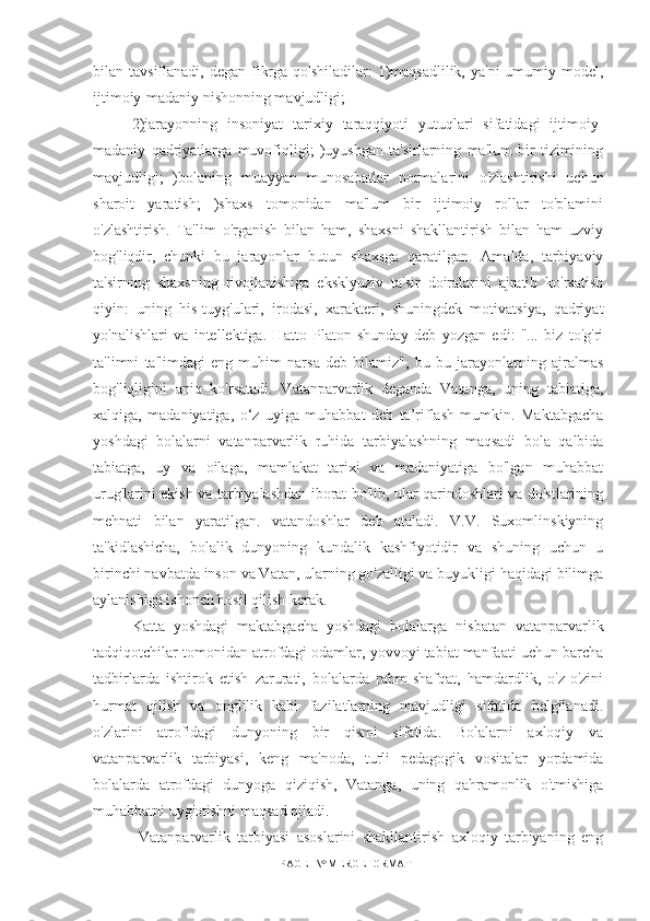 bilan tavsiflanadi, degan fikrga  qo'shiladilar:  1)maqsadlilik,  ya'ni  umumiy model,
ijtimoiy-madaniy nishonning mavjudligi;  
2)jarayonning   insoniyat   tarixiy   taraqqiyoti   yutuqlari   sifatidagi   ijtimoiy-
madaniy   qadriyatlarga   muvofiqligi;   )uyushgan   ta'sirlarning   ma'lum   bir   tizimining
mavjudligi;   )bolaning   muayyan   munosabatlar   normalarini   o'zlashtirishi   uchun
sharoit   yaratish;   )shaxs   tomonidan   ma'lum   bir   ijtimoiy   rollar   to'plamini
o'zlashtirish.   Ta'lim   o'rganish   bilan   ham,   shaxsni   shakllantirish   bilan   ham   uzviy
bog'liqdir,   chunki   bu   jarayonlar   butun   shaxsga   qaratilgan.   Amalda,   tarbiyaviy
ta'sirning   shaxsning   rivojlanishiga   eksklyuziv   ta'sir   doiralarini   ajratib   ko'rsatish
qiyin:   uning   his-tuyg'ulari,   irodasi,   xarakteri,   shuningdek   motivatsiya,   qadriyat
yo'nalishlari   va   intellektiga.   Hatto   Platon   shunday   deb   yozgan   edi:   "...   biz   to'g'ri
ta'limni   ta'limdagi   eng   muhim   narsa   deb   bilamiz",   bu   bu   jarayonlarning   ajralmas
bog'liqligini   aniq   ko'rsatadi.   Vatanparvarlik   deganda   Vatanga,   uning   tabiatiga,
xalqiga,   madaniyatiga,   o‘z   uyiga   muhabbat   deb   ta’riflash   mumkin.   Maktabgacha
yoshdagi   bolalarni   vatanparvarlik   ruhida   tarbiyalashning   maqsadi   bola   qalbida
tabiatga,   uy   va   oilaga,   mamlakat   tarixi   va   madaniyatiga   bo'lgan   muhabbat
urug'larini ekish va tarbiyalashdan iborat bo'lib, ular qarindoshlari va do'stlarining
mehnati   bilan   yaratilgan.   vatandoshlar   deb   ataladi.   V.V.   Suxomlinskiyning
ta'kidlashicha,   bolalik   dunyoning   kundalik   kashfiyotidir   va   shuning   uchun   u
birinchi navbatda inson va Vatan, ularning go'zalligi va buyukligi haqidagi bilimga
aylanishiga ishonch hosil qilish kerak. 
Katta   yoshdagi   maktabgacha   yoshdagi   bolalarga   nisbatan   vatanparvarlik
tadqiqotchilar tomonidan atrofdagi odamlar, yovvoyi tabiat manfaati uchun barcha
tadbirlarda   ishtirok   etish   zarurati,   bolalarda   rahm-shafqat,   hamdardlik,   o'z-o'zini
hurmat   qilish   va   onglilik   kabi   fazilatlarning   mavjudligi   sifatida   belgilanadi.
o'zlarini   atrofidagi   dunyoning   bir   qismi   sifatida.   Bolalarni   axloqiy   va
vatanparvarlik   tarbiyasi,   keng   ma'noda,   turli   pedagogik   vositalar   yordamida
bolalarda   atrofdagi   dunyoga   qiziqish,   Vatanga,   uning   qahramonlik   o'tmishiga
muhabbatni uyg'otishni maqsad qiladi.
  Vatanparvarlik   tarbiyasi   asoslarini   shakllantirish   axloqiy   tarbiyaning   eng
PAGE   \* MERGEFORMAT1 