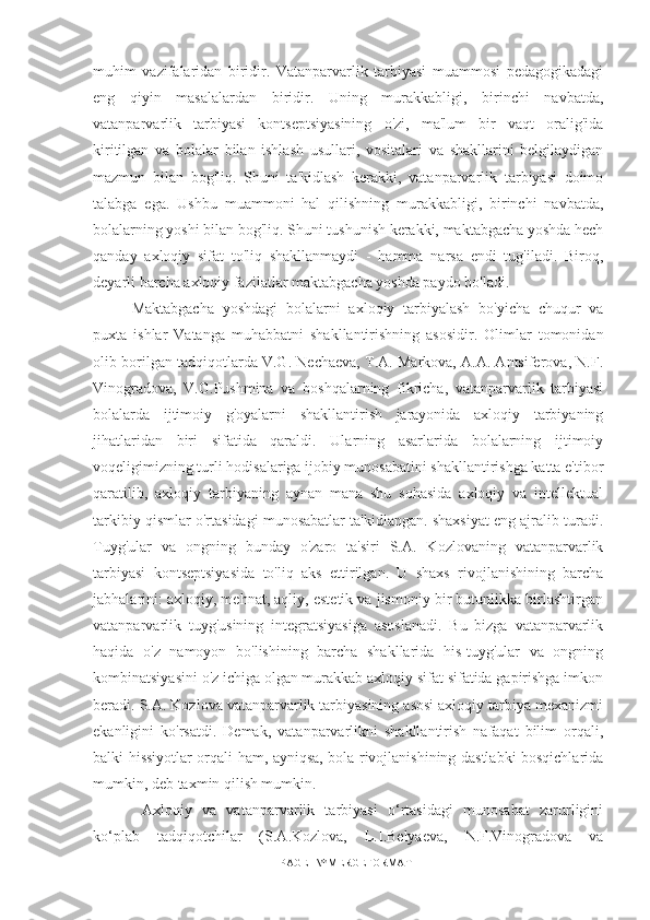 muhim   vazifalaridan   biridir.   Vatanparvarlik   tarbiyasi   muammosi   pedagogikadagi
eng   qiyin   masalalardan   biridir.   Uning   murakkabligi,   birinchi   navbatda,
vatanparvarlik   tarbiyasi   kontseptsiyasining   o'zi,   ma'lum   bir   vaqt   oralig'ida
kiritilgan   va   bolalar   bilan   ishlash   usullari,   vositalari   va   shakllarini   belgilaydigan
mazmun   bilan   bog'liq.   Shuni   ta'kidlash   kerakki,   vatanparvarlik   tarbiyasi   doimo
talabga   ega.   Ushbu   muammoni   hal   qilishning   murakkabligi,   birinchi   navbatda,
bolalarning yoshi bilan bog'liq. Shuni tushunish kerakki, maktabgacha yoshda hech
qanday   axloqiy   sifat   to'liq   shakllanmaydi   -   hamma   narsa   endi   tug'iladi.   Biroq,
deyarli barcha axloqiy fazilatlar maktabgacha yoshda paydo bo'ladi. 
Maktabgacha   yoshdagi   bolalarni   axloqiy   tarbiyalash   bo'yicha   chuqur   va
puxta   ishlar   Vatanga   muhabbatni   shakllantirishning   asosidir.   Olimlar   tomonidan
olib borilgan tadqiqotlarda V.G. Nechaeva, T.A. Markova, A.A. Antsiferova, N.F.
Vinogradova,   V.G.Pushmina   va   boshqalarning   fikricha,   vatanparvarlik   tarbiyasi
bolalarda   ijtimoiy   g'oyalarni   shakllantirish   jarayonida   axloqiy   tarbiyaning
jihatlaridan   biri   sifatida   qaraldi.   Ularning   asarlarida   bolalarning   ijtimoiy
voqeligimizning turli hodisalariga ijobiy munosabatini shakllantirishga katta e'tibor
qaratilib,   axloqiy   tarbiyaning   aynan   mana   shu   sohasida   axloqiy   va   intellektual
tarkibiy qismlar o'rtasidagi munosabatlar ta'kidlangan. shaxsiyat eng ajralib turadi.
Tuyg'ular   va   ongning   bunday   o'zaro   ta'siri   S.A.   Kozlovaning   vatanparvarlik
tarbiyasi   kontseptsiyasida   to'liq   aks   ettirilgan.   U   shaxs   rivojlanishining   barcha
jabhalarini: axloqiy, mehnat, aqliy, estetik va jismoniy bir butunlikka birlashtirgan
vatanparvarlik   tuyg'usining   integratsiyasiga   asoslanadi.   Bu   bizga   vatanparvarlik
haqida   o'z   namoyon   bo'lishining   barcha   shakllarida   his-tuyg'ular   va   ongning
kombinatsiyasini o'z ichiga olgan murakkab axloqiy sifat sifatida gapirishga imkon
beradi. S.A. Kozlova vatanparvarlik tarbiyasining asosi axloqiy tarbiya mexanizmi
ekanligini   ko'rsatdi.   Demak,   vatanparvarlikni   shakllantirish   nafaqat   bilim   orqali,
balki hissiyotlar orqali ham, ayniqsa, bola rivojlanishining dastlabki bosqichlarida
mumkin, deb taxmin qilish mumkin.
  Axloqiy   va   vatanparvarlik   tarbiyasi   o‘rtasidagi   munosabat   zarurligini
ko‘plab   tadqiqotchilar   (S.A.Kozlova,   L.I.Belyaeva,   N.F.Vinogradova   va
PAGE   \* MERGEFORMAT1 