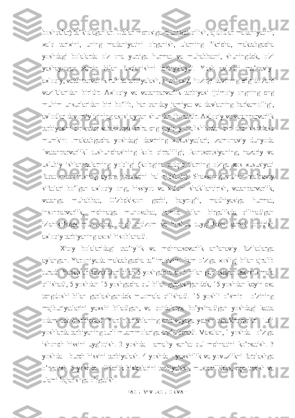 boshqalar) ta’kidlaganlar. Otalar  merosiga murojaat qilish, ajdodlar madaniyatini,
xalq   tarixini,   uning   madaniyatini   o'rganish,   ularning   fikricha,   maktabgacha
yoshdagi   bolalarda   o'z   ona   yurtiga   hurmat   va   muhabbatni,   shuningdek,   o'zi
yashayotgan   zamin   bilan   faxrlanishni   tarbiyalaydi.   Yosh   avlodni   ma’naviy-
axloqiy, vatanparvarlik ruhida tarbiyalash, shubhasiz, hozirgi davrning eng dolzarb
vazifalaridan   biridir.   Axloqiy   va   vatanparvarlik   tarbiyasi   ijtimoiy   ongning   eng
muhim   unsurlaridan   biri   bo‘lib,   har   qanday   jamiyat   va   davlatning   barkamolligi,
avlodlar davomiyligining asosi aynan shundan iboratdir. Axloqiy va vatanparvarlik
tarbiyasini   bir   qator   sabablarga   ko'ra  eng   qiyin  yo'nalishlardan   biri   deb   hisoblash
mumkin:   .maktabgacha   yoshdagi   davrning   xususiyatlari;   .zamonaviy   dunyoda
"vatanparvarlik"   tushunchasining   ko'p   qirraliligi;   .kontseptsiyaning,   nazariy   va
uslubiy   ishlanmalarning   yo'qligi   (ko'pgina   tadqiqotlarning   o'ziga   xos   xususiyati
faqat   muammoning   ayrim   jihatlarini   hal   qilishdir).   Shaxsning   muhim   ma’naviy
sifatlari   bo’lgan   axloqiy   ong,   hissiyot   va   xulqni   shakllantirish,   vatanparvarlik,
vatanga   muhabbat,   O’zbekiston   gerbi,   bayrog’i,   madhiyasiga   hurmat,
insonparvarlik,   mehnatga   munosabat,   jamoa   bilan   birgalikda   qilinadigan
izlanishlarga   munosabat,   ongli   intizom   va   boshqa   tuyg’ularni   kamol   toptirish
axloqiy tarbiyaning asosi hisoblanadi.
Xitoy   bolalaridagi   qat’iylik   va   mehnatsevarlik   an’anaviy   fazilatlarga
aylangan.  Yaponiyada   maktabgacha  ta’lim   tizimi   ham   o’ziga  xosligi   bilan  ajralib
turadi. Yaponlar farzandlari bilan 5 yoshgacha shoh bilan gaplashgandek muomala
qilishadi, 5 yoshdan 15 yoshgacha qul bilan gaplashgandek, 15 yoshdan keyin esa
tengdoshi   bilan   gaplashgandek   muomala   qilishadi.   15   yoshli   o’smir   -   o’zining
majburiyatlarini   yaxshi   biladigan,   va   qoidalarga   bo’ysinadigan   yoshdagi   katta
odam deb hisoblanadi. Yaponlar bolaning erta voyaga yetishi tarafdoridirlar. Turli
yoshlarda tarbiyaning turli muammolariga urg’u beradi. Masalan, 1 yoshda - o’ziga
ishonch   hissini   uyg’otish.   2   yoshda   -   amaliy   san’at   qul   mehnatini   ko’rsatish.   3
yoshda   -   burch  hissini   tarbiyalash.   4   yoshda   -   yaxshilik   va   yovuzlikni   farqlashga
o’rgatish.   5  yoshda   -   liderlik   hislatlarini   tarbiyalash,   mustaqillikka,   reja   tuzish   va
ulami bajarishga o’rgatish.
PAGE   \* MERGEFORMAT1 