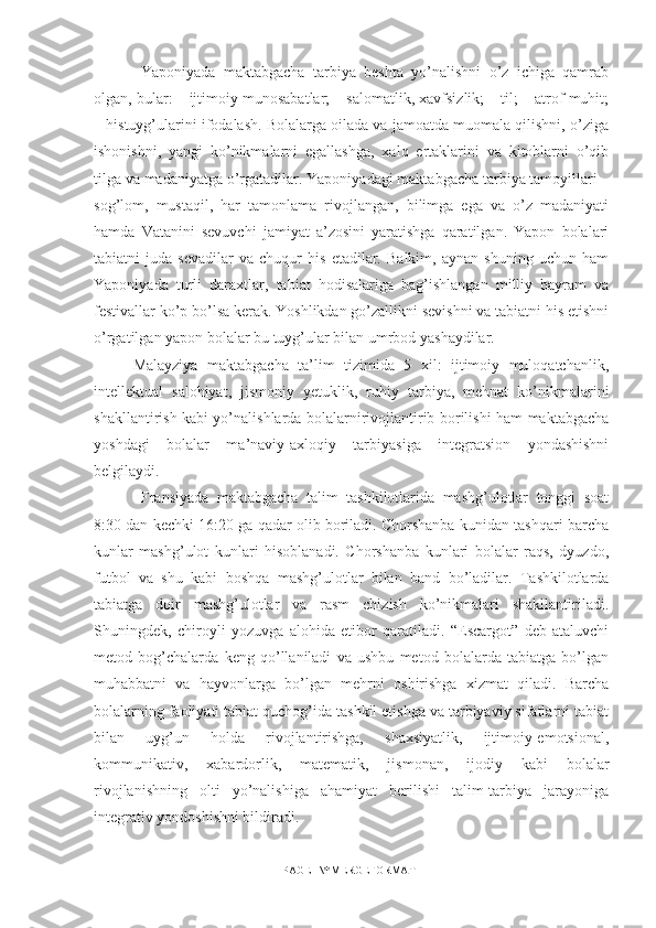   Yaponiyada   maktabgacha   tarbiya   beshta   yo’nalishni   o’z   ichiga   qamrab
olgan, bular: – ijtimoiy munosabatlar; – salomatlik, xavfsizlik; – til; – atrof muhit;
– histuyg’ularini ifodalash. Bolalarga oilada va jamoatda muomala qilishni, o’ziga
ishonishni,   yangi   ko’nikmalarni   egallashga,   xalq   ertaklarini   va   kitoblarni   o’qib
tilga va madaniyatga o’rgatadilar. Yaponiyadagi maktabgacha tarbiya tamoyillari –
sog’lom,   mustaqil,   har   tamonlama   rivojlangan,   bilimga   ega   va   o’z   madaniyati
hamda   Vatanini   sevuvchi   jamiyat   a’zosini   yaratishga   qaratilgan.   Yapon   bolalari
tabiatni   juda   sevadilar   va   chuqur   his   etadilar.   Balkim,   aynan   shuning   uchun   ham
Yaponiyada   turli   daraxtlar,   tabiat   hodisalariga   bag’ishlangan   milliy   bayram   va
festivallar ko’p bo’lsa kerak. Yoshlikdan go’zallikni sevishni va tabiatni his etishni
o’rgatilgan yapon bolalar bu tuyg’ular bilan umrbod yashaydilar. 
Malayziya   maktabgacha   ta’lim   tizimida   5   xil:   ijtimoiy   muloqatchanlik,
intellektual   salohiyat,   jismoniy   yetuklik,   ruhiy   tarbiya,   mehnat   ko’nikmalarini
shakllantirish kabi yo’nalishlarda bolalarnirivojlantirib borilishi ham maktabgacha
yoshdagi   bolalar   ma’naviy-axloqiy   tarbiyasiga   integratsion   yondashishni
belgilaydi.
  Fransiyada   maktabgacha   talim   tashkilotlarida   mashg’ulotlar   tonggi   soat
8:30 dan kechki 16:20 ga qadar olib boriladi. Chorshanba kunidan tashqari barcha
kunlar   mashg’ulot   kunlari   hisoblanadi.   Chorshanba   kunlari   bolalar   raqs,   dyuzdo,
futbol   va   shu   kabi   boshqa   mashg’ulotlar   bilan   band   bo’ladilar.   Tashkilotlarda
tabiatga   doir   mashg’ulotlar   va   rasm   chizish   ko’nikmalari   shakllantiriladi.
Shuningdek,   chiroyli   yozuvga   alohida   etibor   qaratiladi.   “Escargot”   deb   ataluvchi
metod   bog’chalarda   keng   qo’llaniladi   va   ushbu   metod   bolalarda   tabiatga   bo’lgan
muhabbatni   va   hayvonlarga   bo’lgan   mehrni   oshirishga   xizmat   qiladi.   Barcha
bolalarning faoliyati tabiat quchog’ida tashkil etishga va tarbiyaviy sifatlarni tabiat
bilan   uyg’un   holda   rivojlantirishga,   shaxsiyatlik,   ijtimoiy-emotsional,
kommunikativ,   xabardorlik,   matematik,   jismonan,   ijodiy   kabi   bolalar
rivojlanishning   olti   yo’nalishiga   ahamiyat   berilishi   talim-tarbiya   jarayoniga
integrativ yondoshishni bildiradi .
PAGE   \* MERGEFORMAT1 