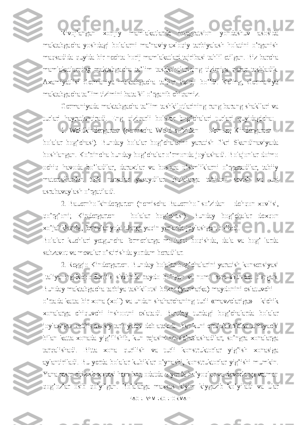 Rivojlangan   xorijiy   mamlakatlarda   integratsion   yondashuv   asosida
maktabgacha   yoshdagi   bolalarni   ma’naviy-axloqiy   tarbiyalash   holatini   o’rganish
maqsadida quyida bir nechta horij mamlakatlari tajribasi tahlil etilgan. Biz barcha
mamlakatlarning   maktabgacha   ta’lim   tashkilotlarining   tizimiga   nazar   tashladik.
Axamiyatlisi   Germaniya   maktabgacha   ta’lim   tizimi   bo’ldi.   Keling,   Germaniya
maktabgacha ta’lim tizimini batafsil o’rganib chiqamiz. 
Germaniyada maktabgacha ta’lim  tashkilotlarining rang-barang shakllari  va
turlari   hayratlantiradi.   Eng   qiziqarli   bolalar   bog’chalari   turlari   quyidagicha:  
1.   Waldkindergarten   (nemischa   Wald   so’zidan   –   o’rmon,   Kindergarten   –
bolalar   bog’chasi).   Bunday   bolalar   bog’chalarini   yaratish   fikri   Skandinaviyada
boshlangan. Ko’pincha bunday bog’chalar o’rmonda joylashadi. Bolajonlar doimo
ochiq   havoda   bo’ladilar,   daraxtlar   va   boshqa   o’simliklarni   o’rganadilar,   tabiiy
materiallardan   turli   narsalar   yasaydilar.   Bolalarga   tabiatni   sevish   va   uni
asrabavaylash o’rgatiladi. 
2.   Bauernhofkindergarten   (nemischa   Bauernhof   so’zidan   –   dehqon   xovlisi,
qo’rg’oni;   Kindergarten   –   bolalar   bog’chasi).   Bunday   bog’chalar   dexqon
xo’jaliklarida, fermalar yoki ularga yaqin yerlarda joylashgan bo’ladi. 
Bolalar   kuchlari   yetguncha   fermerlarga   mollarni   boqishda,   dala   va   bog’   larda
sabzavot va mevalar o’stirishda yordam beradilar. 
2.  Reggio-Kindergarten. Bunday bolalar bog’chalarini yaratish konsepsiyasi
Italiyaning   Rejio-Emilio   shahrida   paydo   bo’lgan   va   nomi   ham   shundan   olingan.
Bunday maktabgacha tarbiya tashkilotsi bozor (yarmarka) maydonini eslatuvchi –
o’rtada katta bir xona (xoll) va undan shaharchaning turli «mavzelariga» – kichik
xonalarga   chiquvchi   inshootni   eslatadi.   Bunday   turdagi   bog’chalarda   bolalar
joylashgan muhit asosiy tarbiyachi deb ataladi. Har kuni ertalab bolalar tarbiyachi
bilan   katta   xonada   yig’ilishib,   kun   rejasini   maslahatlashadilar,   so’ngra   xonalarga
tarqalishadi.   Bitta   xona   qurilish   va   turli   konstruktorlar   yig’ish   xonasiga
aylantiriladi.  Bu  yerda bolalar  kubiklar   o’ynashi,  konstruktorlar   yig’ishi  mumkin.
Yana rasm chizish xonasi ham bor, odatda u yerda bo’yoqlar va devorlarga vatman
qog’ozlar   osib   qo’yilgan.   Bolalarga   maxsus   kiyim   kiygazib   ko’yiladi   va   ular
PAGE   \* MERGEFORMAT1 