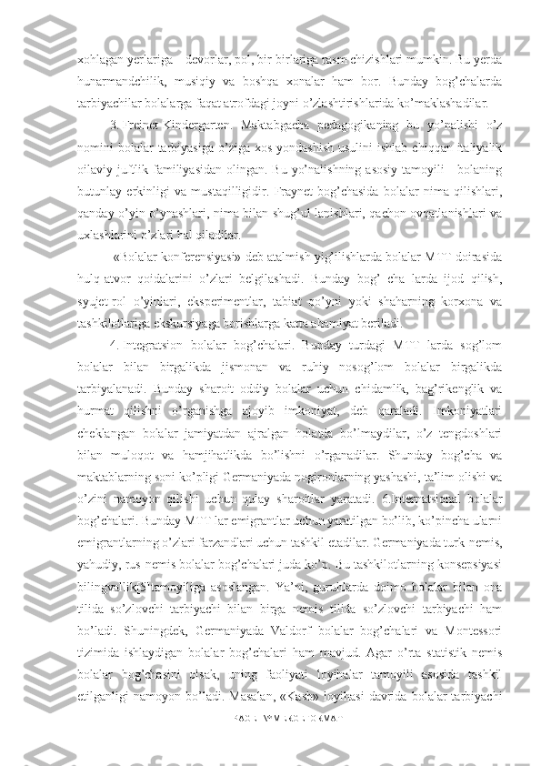 xohlagan yerlariga – devorlar, pol, bir-birlariga rasm chizishlari mumkin. Bu yerda
hunarmandchilik,   musiqiy   va   boshqa   xonalar   ham   bor.   Bunday   bog’chalarda
tarbiyachilar bolalarga faqat atrofdagi joyni o’zlashtirishlarida ko’maklashadilar.
3.  Freinet-Kindergarten.   Maktabgacha   pedagogikaning   bu   yo’nalishi   o’z
nomini  bolalar  tarbiyasiga  o’ziga xos  yondashish  usulini   ishlab  chiqqan  italiyalik
oilaviy juftlik familiyasidan  olingan. Bu  yo’nalishning  asosiy  tamoyili  -  bolaning
butunlay   erkinligi   va   mustaqilligidir.   Fraynet-bog’chasida   bolalar   nima   qilishlari,
qanday o’yin o’ynashlari, nima bilan shug’ul lanishlari, qachon ovqatlanishlari va
uxlashlarini o’zlari hal qiladilar.
 «Bolalar konferensiyasi» deb atalmish yig’ilishlarda bolalar MTT doirasida
hulq-atvor   qoidalarini   o’zlari   belgilashadi.   Bunday   bog’   cha   larda   ijod   qilish,
syujet-rol   o’yinlari,   eksperimentlar,   tabiat   qo’yni   yoki   shaharning   korxona   va
tashkilotlariga ekskursiyaga borishlarga katta ahamiyat beriladi. 
4.  Integratsion   bolalar   bog’chalari.   Bunday   turdagi   MTT   larda   sog’lom
bolalar   bilan   birgalikda   jismonan   va   ruhiy   nosog’lom   bolalar   birgalikda
tarbiyalanadi.   Bunday   sharoit   oddiy   bolalar   uchun   chidamlik,   bag’rikenglik   va
hurmat   qilishni   o’rganishga   ajoyib   imkoniyat,   deb   qaraladi.   Imkoniyatlari
cheklangan   bolalar   jamiyatdan   ajralgan   holatda   bo’lmaydilar,   o’z   tengdoshlari
bilan   muloqot   va   hamjihatlikda   bo’lishni   o’rganadilar.   Shunday   bog’cha   va
maktablarning soni ko’pligi Germaniyada nogironlarning yashashi, ta’lim olishi va
o’zini   namoyon   qilishi   uchun   qulay   sharoitlar   yaratadi.   6.Internatsional   bolalar
bog’chalari. Bunday MTT lar emigrantlar uchun yaratilgan bo’lib, ko’pincha ularni
emigrantlarning o’zlari farzandlari uchun tashkil etadilar. Germaniyada turk-nemis,
yahudiy, rus-nemis bolalar bog’chalari juda ko’p. Bu tashkilotlarning konsepsiyasi
bilingvallik[5]tamoyiliga   asoslangan.   Ya’ni,   guruhlarda   doimo   bolalar   bilan   ona
tilida   so’zlovchi   tarbiyachi   bilan   birga   nemis   tilida   so’zlovchi   tarbiyachi   ham
bo’ladi.   Shuningdek,   Germaniyada   Valdorf   bolalar   bog’chalari   va   Montessori
tizimida   ishlaydigan   bolalar   bog’chalari   ham   mavjud.   Agar   o’rta   statistik   nemis
bolalar   bog’chasini   olsak,   uning   faoliyati   loyihalar   tamoyili   asosida   tashkil
etilganligi   namoyon   bo’ladi.   Masalan,   «Kasb»   loyihasi   davrida   bolalar   tarbiyachi
PAGE   \* MERGEFORMAT1 