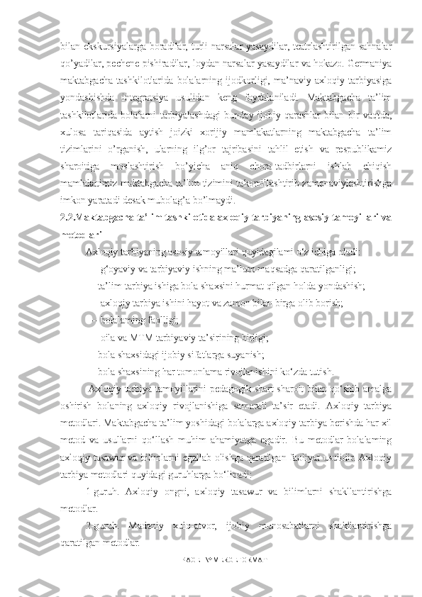 bilan ekskursiyalarga  boradilar, turli  narsalar   yasaydilar,  teatrlashtirilgan  sahnalar
qo’yadilar, pechene pishiradilar, loydan narsalar yasaydilar va hokazo. Germaniya
maktabgacha   tashkilotlarida   bolalarning   ijodkorligi,   ma’naviy-axloqiy   tarbiyasiga
yondashishda   integratsiya   usulidan   keng   foydalaniladi.   Maktabgacha   ta’lim
tashkilotlarida   bolalarni   tarbiyalashdagi   bunday   ijobiy   qarashlar   bilan   bir   vaqtda,
xulosa   tariqasida   aytish   joizki   xorijiy   mamlakatlarning   maktabgacha   ta’lim
tizimlarini   o’rganish,   ularning   ilg’or   tajribasini   tahlil   etish   va   respublikamiz
sharoitiga   moslashtirish   bo’yicha   aniq   chora-tadbirlarni   ishlab   chiqish
mamlakatimiz maktabgacha ta’lim tizimini takomillashtirib zamonaviylashtirishga
imkon yaratadi desak mubolag’a bo’lmaydi .
2. 2 .Maktabgacha ta’lim tashkilotida axloqiy tarbiyaning asosiy tamoyillari va
metodlari
Axloqiy tarbiyaning asosiy tamoyillari quyidagilami o‘z ichiga oladi:
 — g‘oyaviy va tarbiyaviy ishning ma’lum maqsadga qaratilganligi; 
— ta’lim-tarbiya ishiga bola shaxsini hurmat qilgan holda yondashish;
 — axloqiy tarbiya ishini hayot va zamon bilan birga olib borish;
 — bolalaming faolligi;
 — oila va MTM tarbiyaviy ta’sirining birligi; 
— bola shaxsidagi ijobiy sifatlarga suyanish; 
— bola shaxsining har tomonlama rivojlanishini ko‘zda tutish.
  Axloqiy tarbiya tamoyillarini pedagogik shart-sharoit bilan qo‘shib amalga
oshirish   bolaning   axloqiy   rivojlanishiga   samarali   ta’sir   etadi.   Axloqiy   tarbiya
metodlari. Maktabgacha ta’lim yoshidagi bolalarga axloqiy tarbiya berishda har xil
metod   va   usullarni   qo‘llash   muhim   ahamiyatga   egadir.   Bu   metodlar   bolalaming
axloqiy tasawur va bilimlarni egallab olishga qaratilgan faoliyat usulidir. Axloqiy
tarbiya metodlari quyidagi guruhlarga bo‘linadi: 
1-guruh.   Axloqiy   ongni,   axloqiy   tasawur   va   bilimlarni   shakllantirishga
metodlar. 
2-guruh.   Madaniy   xulq-atvor,   ijobiy   munosabatlarni   shakllantirishga
qaratilgan metodlar.
PAGE   \* MERGEFORMAT1 