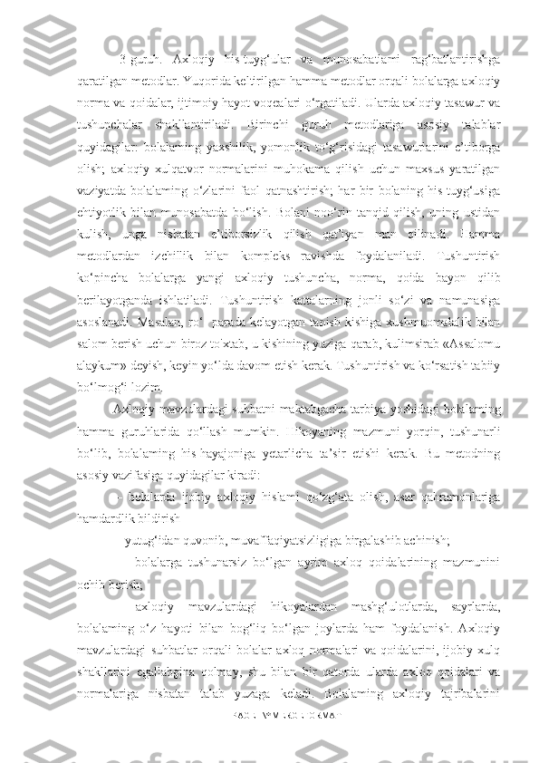   3-guruh.   Axloqiy   his-tuyg‘ular   va   munosabatlami   rag‘batlantirishga
qaratilgan metodlar. Yuqorida keltirilgan hamma metodlar orqali bolalarga axloqiy
norma va qoidalar, ijtimoiy hayot voqealari o‘rgatiladi. Ularda axloqiy tasawur va
tushunchalar   shakllantiriladi.   Birinchi   guruh   metodlariga   asosiy   talablar
quyidagilar:   bolalaming   yaxshilik,   yomonlik   to‘g‘risidagi   tasawurlarini   e’tiborga
olish;   axloqiy   xulqatvor   normalarini   muhokama   qilish   uchun   maxsus   yaratilgan
vaziyatda   bolalaming   o‘zlarini   faol   qatnashtirish;   har   bir   bolaning   his-tuyg‘usiga
ehtiyotlik   bilan   munosabatda   bo‘lish.   Bolani   noo‘rin   tanqid   qilish,   uning   ustidan
kulish,   unga   nisbatan   e’tiborsizlik   qilish   qat’iyan   man   qilinadi.   Hamma
metodlardan   izchillik   bilan   kompleks   ravishda   foydalaniladi.   Tushuntirish
ko‘pincha   bolalarga   yangi   axloqiy   tushuncha,   norma,   qoida   bayon   qilib
berilayotganda   ishlatiladi.   Tushuntirish   kattalarning   jonli   so‘zi   va   namunasiga
asoslanadi.  Masalan,   ro‘-  parada  kelayotgan   tanish  kishiga   xushmuomalalik  bilan
salom berish uchun biroz to'xtab, u kishining yuziga qarab, kulimsirab «Assalomu
alaykum» deyish, keyin yo‘lda davom etish kerak. Tushuntirish va ko‘rsatish tabiiy
bo‘lmog‘i lozim.
  Axloqiy mavzulardagi suhbatni maktabgacha tarbiya yoshidagi bolalaming
hamma   guruhlarida   qo‘llash   mumkin.   Hikoyaning   mazmuni   yorqin,   tushunarli
bo‘lib,   bolalaming   his-hayajoniga   yetarlicha   ta’sir   etishi   kerak.   Bu   metodning
asosiy vazifasiga quyidagilar kiradi: 
—   bolalarda   ijobiy   axloqiy   hislami   qo‘zg‘ata   olish,   asar   qahramonlariga
hamdardlik bildirish 
— yutug‘idan quvonib, muvaffaqiyatsizligiga birgalashib achinish;
  —   bolalarga   tushunarsiz   bo‘lgan   ayrim   axloq   qoidalarining   mazmunini
ochib berish; 
—   axloqiy   mavzulardagi   hikoyalardan   mashg‘ulotlarda,   sayrlarda,
bolalaming   o‘z   hayoti   bilan   bog‘liq   bo‘lgan   joylarda   ham   foydalanish.   Axloqiy
mavzulardagi   suhbatlar   orqali   bolalar   axloq   normalari   va   qoidalarini,   ijobiy   xulq
shakllarini   egallabgina   qolmay,   shu   bilan   bir   qatorda   ularda   axloq   qoidalari   va
normalariga   nisbatan   talab   yuzaga   keladi.   Bolalaming   axloqiy   tajribalarini
PAGE   \* MERGEFORMAT1 