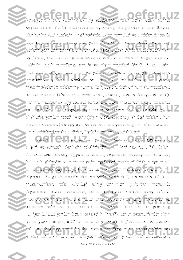 kengaytirib   borish,   xulqning   axloqiy   sabablarini   aniqlab   berish   kerak.   Suhbat
vaqtida   bolalar   o‘z   fikr-mulohazalarini   aytishlariga   keng   imkon   beriladi.   Shunda
ular har bir xatti-harakatini  ongli ravishda, axloq normalari va qoidalari doirasida
bajarishga   urinadilar.   Badiiy   adabiyotni   o‘qib   berish,   san’at   asarlari   va   amaliy
san’at buyumlarini tomosha qilish, musiqa va ashula eshitish bolalarda estetik hisni
uyg‘otardi,   shu   bilan   bir   qatorda   axloq   qoidalari   va   normalarini   singdirib   boradi.
Ikkinchi   guruh   metodlariga   amaliy   va   o‘yin   metodlari   kiradi.   Bular:   o‘yin-
mashqlar,   mashqlar,   muammoli   vaziyatlar,   izlanuvchanlik   faoliyati,   pedagogik
masalalarni   yechish,   didaktik   va   harakatli,   sahnalashtirilgan   o‘yinlar,
inssenirovkalardir; bolalarning hamma faoliyatiga rahbarlikni ham shu metodlarga
kiritish   mumkin   (o‘yinning   hamma   turlari,   mehnat,   tasviriy   faoliyat   va   sh.k.).
Hamma   metodlar   axloqiy   tasawur   va   tushunchalarni   mustahkamlashga,   bolalarda
axloqiy tajribani to ‘plashga, axloq normalari va qoidalarini ongli ravishda egallab
olishlariga   yordam   beradi.   Mashq   (o‘yin   kichik   bog‘cha   yoshidagi   bolalar   uchun
mashq hisoblanadi) axloqiy xulq va odatlarni tarbiyalashning eng ta’sirli usulidir.
Unga qoidalarni mashq qildirish, foydali odatlarni qaytarish kiradi. 
Eslatish   —   o‘rgatilgan   tajribani   yangilash,   nazorat   —   o‘rgatilgan   odatning
to‘g‘ri   va   samarali   ekanligini   tekshirishdir.   O‘z-o‘zini   nazorat   qilish,   bolani
faollashtiruvchi  shaxsiy  gigiyena  qoidalarini, ovqatlanish  madaniyatini, ko‘chada,
bolalar   bog‘chasida   xulq   madaniyatini   egallashni   mashq   qildirish   bunga   misol
bo‘la   oladi.   Axloqiy   tarbiya   berishda   uchinchi   guruh   metodlari   ham   muhim   rol
o‘ynaydi.   Bu   guruh   metodlaridan   tarbiyachi   bolalarda   ijobiy   axloqiy   sifatlarni
mustahkamlash,   bola   xulqidagi   salbiy   tomonlarni   yo‘qotish   maqsadida
foydalanadi.   Bunda   tushuntirish,   ishontirish,   suhbat   shakllari   qulay   bo‘ladi.
Tushuntirish   bolalami   xulq   qoidalari   bilan   tanishtirishda   keng   qo‘llaniladi   va
ko‘pincha   ko‘rsatish   bilan   bog‘lab   olib   boriladi.   Ishontirish   tarbiyachining
faoliyatida   katta   yordam   beradi   («Kasai   bo‘lmaslik   uchun   ovqatlanishdan   oldin
qo‘lni   yuvish   kerak»,   «   O‘rtog‘ini   urish   yomon»).   Rag‘batlantirish   va   jazolash
axloqiy tarbiyaning metodi bo‘lib, u asosiy metodlarga ta’sir etishning o‘ziga xos
vositasi bo‘lib xizmat qiladi. Tarbiyachi boladagi ijobiy xulqni qo‘llab-quwatlash,
PAGE   \* MERGEFORMAT1 