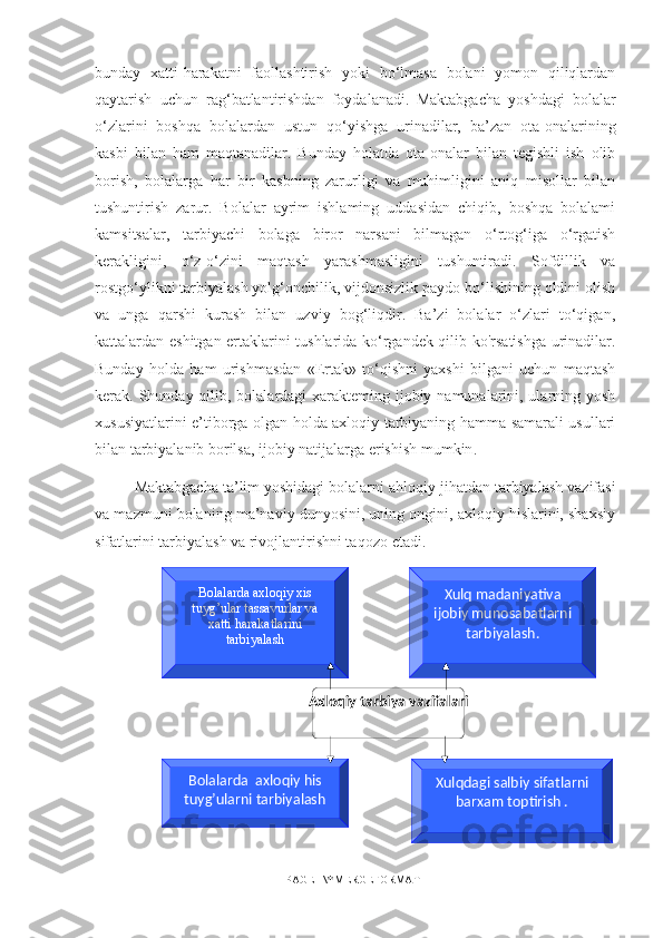 Axloqiy tarbiya vazifalariBolalarda axloqiy xis 
tuyg’ular tassavurlar va 
xatti harakatlarini 
tarbiyalash Xulq madaniyativa 
ijobiy munosabatlarni 
tarbiyalash.
Xulqdagi salbiy sifatlarni 
barxam toptirish .Bolalarda  axloqiy his 
tuyg’ularni tarbiyalashbunday   xatti-harakatni   faollashtirish   yoki   bo‘lmasa   bolani   yomon   qiliqlardan
qaytarish   uchun   rag‘batlantirishdan   foydalanadi.   Maktabgacha   yoshdagi   bolalar
o‘zlarini   boshqa   bolalardan   ustun   qo‘yishga   urinadilar,   ba’zan   ota-onalarining
kasbi   bilan   ham   maqtanadilar.   Bunday   holatda   ota-onalar   bilan   tegishli   ish   olib
borish,   bolalarga   har   bir   kasbning   zarurligi   va   muhimligini   aniq   misollar   bilan
tushuntirish   zarur.   Bolalar   ayrim   ishlaming   uddasidan   chiqib,   boshqa   bolalami
kamsitsalar,   tarbiyachi   bolaga   biror   narsani   bilmagan   o‘rtog‘iga   o‘rgatish
kerakligini,   o‘z-o‘zini   maqtash   yarashmasligini   tushuntiradi.   Sofdillik   va
rostgo‘ylikni tarbiyalash yolg‘onchilik, vijdonsizlik paydo bo‘lishining oldini olish
va   unga   qarshi   kurash   bilan   uzviy   bog‘liqdir.   Ba’zi   bolalar   o‘zlari   to‘qigan,
kattalardan eshitgan ertaklarini tushlarida ko‘rgandek qilib ko'rsatishga urinadilar.
Bunday   holda   ham   urishmasdan   «Ertak»   to‘qishni   yaxshi   bilgani   uchun   maqtash
kerak. Shunday qilib, bolalardagi xarakteming ijobiy namunalarini, ularning yosh
xususiyatlarini e’tiborga olgan holda axloqiy tarbiyaning hamma samarali usullari
bilan tarbiyalanib borilsa, ijobiy natijalarga erishish mumkin .
Maktabgacha ta’lim yoshidagi bolalarni ahlo q iy jihatdan tarbiyalash vazifasi
va mazmuni bolaning ma’naviy dunyosini, uning ongini, axloqiy hislarini, shaxsiy
sifatlarini tarbiyalash va rivojlantirishni ta q ozo etadi. 
PAGE   \* MERGEFORMAT1 