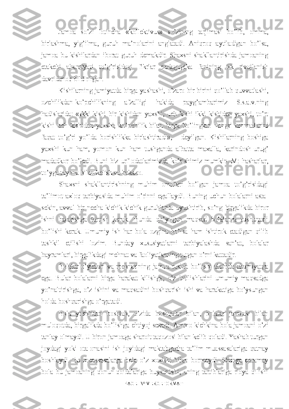 Jamoa   s o’ zi   lotincha   «kollektivus»   so’zining   tarjimasi   bo’lib,   omma,
birlashma,   yig’ilma,   guruh   ma’nolarini   anglatadi.   Aniqro q   aytiladigan   bo’lsa,
jamoa   bu   kishilardan   iborat   guruh   demakdir.   Shaxsni   shakllantirishda   jamoaning
etakchi   ahamiyati   t o’ g’risidagi   fikrlar   pedagogika   fanining   ilk   rivojlanish
davridanoq bildirilgan.
Kishilarning jamiyatda birga yashashi, o’zaro bir-birini qo’llab-quvvatlashi,
ozchilikdan-ko’pchilikning   afzalligi   hakida   payg’ambarimiz   S.s.a.v.ning
hadislarida:   «Ikki   kishi   bir   kishidan   yaxshi,   uch   kishi   ikki   kishidan   yaxshi,   to’rt
kishi   uch   kishidan   yaxshi,   ko’pchilik   bilan   birga   bo’linglar.   Tangri   ummatlarini
faqat   to’g’ri   yo’lda   borishlikka   birlashtiradi»,   -   deyilgan.   Kishilarning   boshiga
yaxshi   kun   ham,   yomon   kun   ham   tushganda   albatta   maxalla,   karindosh-urug’
madadkor   bo’ladi.  Buni   biz   urf-odatlarimizda   ko’rishimiz   mumkin.   M:   hasharlar,
to’yga tuyona bilan kelish va hakazo.
Shaxsni   shakllantirishning   muhim   omillari   bo’lgan   jamoa   to’g’risidagi
ta’limot   axloq   tarbiyasida   muhim   o’rinni   egallaydi.   Buning   uchun   bolalarni   asta-
sekin,   avval   bir   necha   kichik-kichik   guruhlarda   uyushtirib,   so’ng   birgalikda   biror
ishni   bajarishga   tortish   kerak.   Bunda   qo’yilgan   maqsad   bolalarga   tushunarli
bo’lishi   kerak.   Umumiy   ish   har   bola   ozgina   bo’lsa   ham   ishtirok   etadigan   qilib
tashkil   etilishi   lozim.   Bunday   xususiyatlarni   tarbiyalashda   san’at,   bolalar
bayramlari, birgalikdagi mehnat va faoliyatlarning tutgan o’rni kattadir.
Bolalar   o’yinlari   va   mehnatining   jamoa   tusida   bo’lishi   alohida   ahamiyatga
ega.   Bular   bolalarni   birga   harakat   kilishga,   o’z   intilishlarini   umumiy   maqsadga
yo’naltirishga,   o’z   ishini   va   maqsadini   boshqarish   ishi   va   harakatiga   bo’ysungan
holda boshqarishga o’rgatadi.
Bola   yoshlidan   boshlab,   o’zida   boshqalar   bilan,   bolalar   jamoasi   bilan
muloqotda, birgalikda bo’lishga ehtiyoj sezadi. Ammo kichkina bola jamoani o’zi
tanlay olmaydi. U biron jamoaga sharoit taqozosi bilan kelib qoladi. Yashab turgan
joydagi   yoki   ota-onasini   ish   joyidagi   maktabgacha   ta’lim   muassasalariga   qatnay
boshlaydi.   Bu   muassasalarga   bola   o’z   xoxishi   bilan   bormaydi.   Shunga   qaramay
bola   bu   jamoaning   qonun-qoidalariga   buysunishi,   uning   tartiblariga   rioya   qilishi
PAGE   \* MERGEFORMAT1 