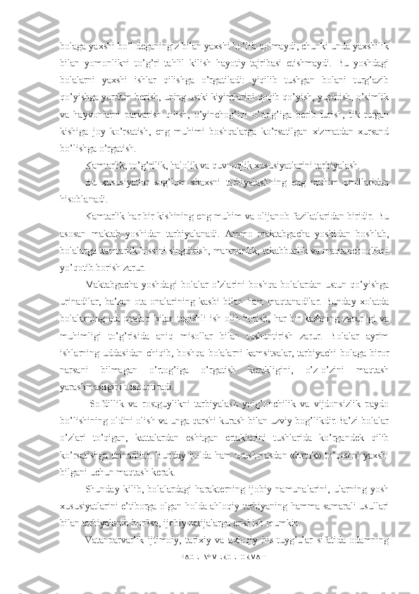 bolaga yaxshi bo’l deganingiz bilan yaxshi bo’lib qolmaydi, chunki unda yaxshilik
bilan   yomonlikni   to’g’ri   tahlil   kilish   hayotiy   tajribasi   etishmaydi.   Bu   yoshdagi
bolalarni   yaxshi   ishlar   qilishga   o’rgatiladi:   yiqilib   tushgan   bolani   turg’azib
qo’yishga yordam berish, uning ustki kiyimlarini qoqib qo’yish, yupatish, o’simlik
va   hayvonlarni   parvarish   qilish,   o’yinchog’ini   o’rtog’iga   berib   turish,   tik   turgan
kishiga   joy   ko’rsatish,   eng   muhimi   boshqalarga   ko’rsatilgan   xizmatdan   xursand
bo’lishga o’rgatish.
Kamtarlik, to’g’rilik, halolik va quvnoqlik xususiyatlarini tarbiyalash.
Bu   xususiyatlar   sog’lom   shaxsni   tarbiyalashning   eng   muhim   omillaridan
hisoblanadi.
Kamtarlik har bir kishining eng muhim va olijanob fazilatlaridan biridir. Bu
asosan   maktab   yoshidan   tarbiyalanadi.   Ammo   maktabgacha   yoshidan   boshlab,
bolalarga kamtarlik hissini singdirish, manmanlik, takabburlik va maqtanchoqlikni
yo’qotib borish zarur.
Maktabgacha   yoshdagi   bolalar   o’zlarini   boshqa   bolalardan   ustun   qo’yishga
urinadilar,   ba’zan   ota-onalarining   kasbi   bilan   ham   maqtanadilar.   Bunday   xolatda
bolalarning ota-onalari bilan tegishli  ish olib borish, har  bir kasbning zarurligi va
muhimligi   to’g’risida   aniq   misollar   bilan   tushuntirish   zarur.   Bolalar   ayrim
ishlarning uddasidan  chiqib, boshqa bolalarni  kamsitsalar,  tarbiyachi  bolaga  biror
narsani   bilmagan   o’rtog’iga   o’rgatish   kerakligini,   o’z-o’zini   maqtash
yarashmasligini tushuntiradi.
  Sofdillik   va   rostguylikni   tarbiyalash   yolg’onchilik   va   vijdonsizlik   paydo
bo’lishining oldini olish va unga qarshi kurash bilan uzviy bog’likdir.Ba’zi bolalar
o’zlari   to’qigan,   kattalardan   eshitgan   ertaklarini   tushlarida   ko’rgandek   qilib
ko’rsatishga urinadilar. Bunday holda ham urushmasdan «Ertak» to’qishni yaxshi
bilgani uchun maqtash kerak.
Shunday   kilib,   bolalardagi   harakterning   ijobiy   namunalarini,   ularning   yosh
xususiyatlarini e’tiborga olgan holda ahloqiy tarbiyaning hamma samarali usullari
bilan tarbiyalanib borilsa, ijobiy natijalarga erishish mumkin.
Vatanparvarlik   ijtimoiy,   tarixiy   va   axloqiy   his-tuyg’ular   sifatida   odamning
PAGE   \* MERGEFORMAT1 