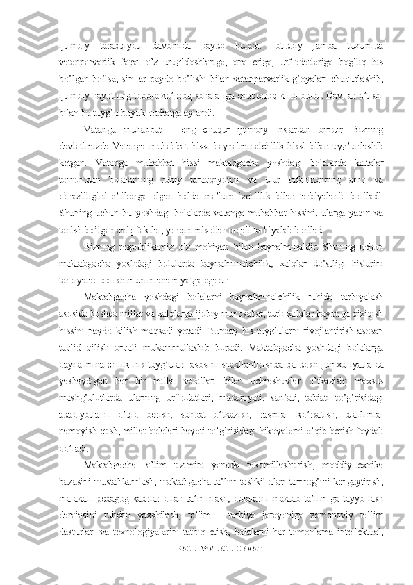 ijtimoiy   taraqqiyoti   davomida   paydo   buladi.   Ibtidoiy   jamoa   tuzumida
vatanparvarlik   faqat   o’z   urug’doshlariga,   ona   eriga,   urf-odatlariga   bog’liq   his
bo’lgan bo’lsa,  sinflar  paydo bo’lishi  bilan vatanparvarlik g’oyalari  chuqurlashib,
ijtimoiy hayotning tobora ko’proq sohalariga chuqurroq kirib bordi. Davrlar o’tishi
bilan bu tuyg’u buyuk qudratga aylandi.
Vatanga   muhabbat   –   eng   chuqur   ijtimoiy   hislardan   biridir.   Bizning
davlatimizda   Vatanga   muhabbat   hissi   baynalminalchilik   hissi   bilan   uyg’unlashib
ketgan.   Vatanga   muhabbat   hissi   maktabgacha   yoshdagi   bolalarda   kattalar
tomonidan   bolalarning   ruhiy   taraqqiyotini   va   ular   tafakkurining   aniq   va
obrazliligini   e’tiborga   olgan   holda   ma’lum   izchillik   bilan   tarbiyalanib   boriladi.
Shuning   uchun   bu   yoshdagi   bolalarda   vatanga   muhabbat   hissini,   ularga   yaqin   va
tanish bo’lgan aniq faktlar, yorqin misollar orqali tarbiyalab boriladi.
Bizning   respublikamiz   o’z   mohiyati   bilan   baynalminaldir.   Shuning   uchun
maktabgacha   yoshdagi   bolalarda   baynalminalchilik,   xalqlar   do’stligi   hislarini
tarbiyalab borish muhim ahamiyatga egadir.
Maktabgacha   yoshdagi   bolalarni   baynalminalchilik   ruhida   tarbiyalash
asosida boshqa millat va xalqlarga ijobiy munosabat, turli xalqlar hayotiga qiziqish
hissini   paydo   kilish   maqsadi   yotadi.   Bunday   his-tuyg’ularni   rivojlantirish   asosan
ta q lid   q ilish   or q ali   mukammallashib   boradi.   Maktabgacha   yoshdagi   bolalarga
baynalminalchilik   his-tuyg’ulari   asosini   shakllantirishda   q ardosh   jumxuriyatlarda
yashaydigan   har   bir   millat   vakillari   bilan   uchrashuvlar   o’ tkazish;   maxsus
mashg’ulotlarda   ularning   urf-odatlari,   madaniyati,   san’ati,   tabiati   t o’ g’risidagi
adabiyotlarni   o’q ib   berish,   suhbat   o’ tkazish,   rasmlar   k o’ rsatish,   diafilmlar
namoyish etish, millat bolalari hayoti t o’ g’risidagi  h ikoyalarni  o’q ib berish foydali
b o’ ladi. 
Maktabgacha   ta’lim   tizimini   yanada   takomillashtirish,   moddiy-texnika
bazasini mustahkamlash, maktabgacha ta’lim tashkilotlari tarmog’ini kengaytirish,
malakali   pedagog   kadrlar   bilan   ta’minlash,   bolalarni   maktab   ta’limiga   tayyorlash
darajasini   tubdan   yaxshilash,   ta’lim   -   tarbiya   jarayoniga   zamonaviy   ta’lim
dasturlari   va   texnologiyalarini   tatbiq   etish,   bolalarni   har   tomonlama   intellektual,
PAGE   \* MERGEFORMAT1 