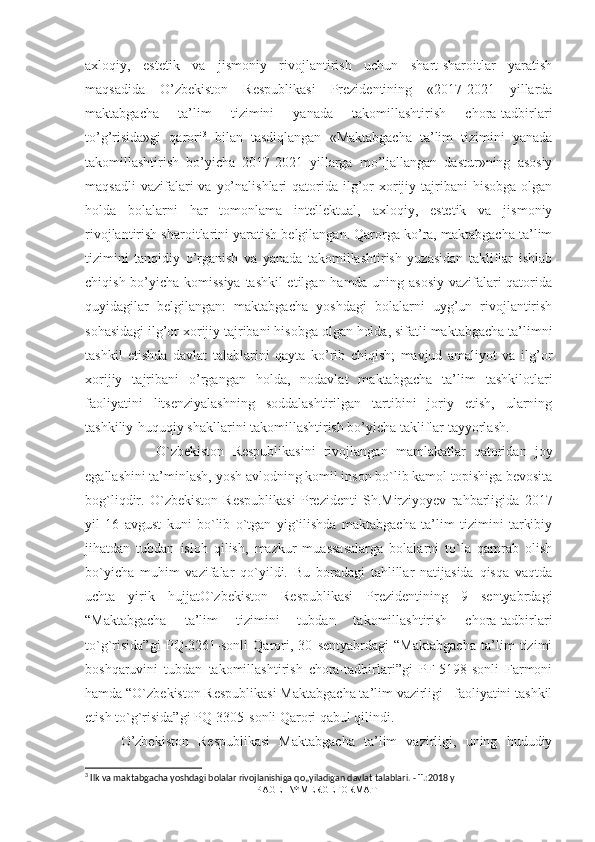 axloqiy,   estetik   va   jismoniy   rivojlantirish   uchun   shart-sharoitlar   yaratish
maqsadida   O’zbekiston   Respublikasi   Prezidentining   «2017-2021   yillarda
maktabgacha   ta’lim   tizimini   yanada   takomillashtirish   chora-tadbirlari
to’g’risida»gi   qarori 3
  bilan   tasdiqlangan   «Maktabgacha   ta’lim   tizimini   yanada
takomillashtirish   bo’yicha   2017-2021   yillarga   mo’ljallangan   dastur»ning   asosiy
maqsadli   vazifalari   va  yo’nalishlari   qatorida  ilg’or   xorijiy tajribani  hisobga   olgan
holda   bolalarni   har   tomonlama   intellektual,   axloqiy,   estetik   va   jismoniy
rivojlantirish sharoitlarini yaratish belgilangan. Qarorga ko’ra, maktabgacha ta’lim
tizimini   tanqidiy   o’rganish   va   yanada   takomillashtirish   yuzasidan   takliflar   ishlab
chiqish bo’yicha komissiya tashkil etilgan hamda uning asosiy vazifalari qatorida
quyidagilar   belgilangan:   maktabgacha   yoshdagi   bolalarni   uyg’un   rivojlantirish
sohasidagi ilg’or xorijiy tajribani hisobga olgan holda, sifatli maktabgacha ta’limni
tashkil   etishda   davlat   talablarini   qayta   ko’rib   chiqish;   mavjud   amaliyot   va   ilg’or
xorijiy   tajribani   o’rgangan   holda,   nodavlat   maktabgacha   ta’lim   tashkilotlari
faoliyatini   litsenziyalashning   soddalashtirilgan   tartibini   joriy   etish,   ularning
tashkiliy-huquqiy shakllarini takomillashtirish bo’yicha takliflar tayyorlash. 
O`zbekiston   Respublikasini   rivojlangan   mamlakatlar   qatoridan   joy
egallashini ta’minlash, yosh avlodning komil inson bo`lib kamol topishiga bevosita
bog`liqdir.   O`zbekiston   Respublikasi   Prezidenti   Sh.Mirziyoyev   rahbarligida   2017
yil   16   avgust   kuni   bo`lib   o`tgan   yig`ilishda   maktabgacha   ta’lim   tizimini   tarkibiy
jihatdan   tubdan   isloh   qilish,   mazkur   muassasalarga   bolalarni   to`la   qamrab   olish
bo`yicha   muhim   vazifalar   qo`yildi.   Bu   boradagi   tahlillar   natijasida   qisqa   vaqtda
uchta   yirik   hujjatO`zbekiston   Respublikasi   Prezidentining   9   sentyabrdagi
“Maktabgacha   ta’lim   tizimini   tubdan   takomillashtirish   chora-tadbirlari
to`g`risida”gi   PQ-3261-sonli   Qarori,   30   sentyabrdagi   “Maktabgacha   ta’lim   tizimi
boshqaruvini   tubdan   takomillashtirish   chora-tadbirlari”gi   PF-5198-sonli   Farmoni
hamda “O`zbekiston Respublikasi Maktabgacha ta’lim vazirligi –faoliyatini tashkil
etish to`g`risida”gi PQ-3305-sonli Qarori qabul qilindi. 
O’zbekiston   Respublikasi   Maktabgacha   ta’lim   vazirligi,   uning   hududiy
3
 Ilk va maktabgacha yoshdagi bolalar rivojlanishiga qo„yiladigan davlat talablari. - T.:2018 y
PAGE   \* MERGEFORMAT1 