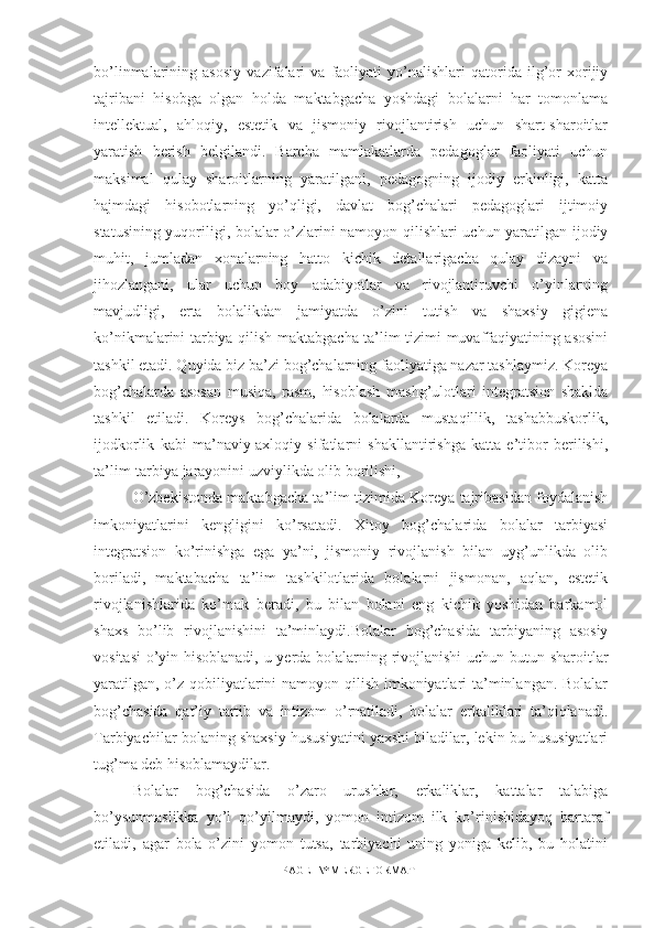 bo’linmalarining   asosiy   vazifalari   va   faoliyati   yo’nalishlari   qatorida   ilg’or   xorijiy
tajribani   hisobga   olgan   holda   maktabgacha   yoshdagi   bolalarni   har   tomonlama
intellektual,   ahloqiy,   estetik   va   jismoniy   rivojlantirish   uchun   shart-sharoitlar
yaratish   berish   belgilandi.   Barcha   mamlakatlarda   pedagoglar   faoliyati   uchun
maksimal   qulay   sharoitlarning   yaratilgani,   pedagogning   ijodiy   erkinligi,   katta
hajmdagi   hisobotlarning   yo’qligi,   davlat   bog’chalari   pedagoglari   ijtimoiy
statusining yuqoriligi, bolalar o’zlarini namoyon qilishlari uchun yaratilgan ijodiy
muhit,   jumladan   xonalarning   hatto   kichik   detallarigacha   qulay   dizayni   va
jihozlangani,   ular   uchun   boy   adabiyotlar   va   rivojlantiruvchi   o’yinlarning
mavjudligi,   erta   bolalikdan   jamiyatda   o’zini   tutish   va   shaxsiy   gigiena
ko’nikmalarini tarbiya qilish maktabgacha ta’lim tizimi muvaffaqiyatining asosini
tashkil etadi. Quyida biz ba’zi bog’chalarning faoliyatiga nazar tashlaymiz. Koreya
bog’chalarda   asosan   musiqa,   rasm,   hisoblash   mashg’ulotlari   integratsion   shaklda
tashkil   etiladi.   Koreys   bog’chalarida   bolalarda   mustaqillik,   tashabbuskorlik,
ijodkorlik   kabi   ma’naviy-axloqiy   sifatlarni   shakllantirishga   katta   e’tibor   berilishi,
ta’lim-tarbiya jarayonini uzviylikda olib borilishi, 
O’zbekistonda maktabgacha ta’lim tizimida Koreya tajribasidan foydalanish
imkoniyatlarini   kengligini   ko’rsatadi.   Xitoy   bog’chalarida   bolalar   tarbiyasi
integratsion   ko’rinishga   ega   ya’ni,   jismoniy   rivojlanish   bilan   uyg’unlikda   olib
boriladi,   maktabacha   ta’lim   tashkilotlarida   bolalarni   jismonan,   aqlan,   estetik
rivojlanishlarida   ko’mak   beradi,   bu   bilan   bolani   eng   kichik   yoshidan   barkamol
shaxs   bo’lib   rivojlanishini   ta’minlaydi.Bolalar   bog’chasida   tarbiyaning   asosiy
vositasi  o’yin hisoblanadi, u yerda bolalarning rivojlanishi uchun butun sharoitlar
yaratilgan, o’z qobiliyatlarini namoyon qilish imkoniyatlari  ta’minlangan. Bolalar
bog’chasida   qat’iy   tartib   va   intizom   o’rnatiladi,   bolalar   erkaliklari   ta’qiqlanadi.
Tarbiyachilar bolaning shaxsiy hususiyatini yaxshi biladilar, lekin bu hususiyatlari
tug’ma deb hisoblamaydilar. 
Bolalar   bog’chasida   o’zaro   urushlar,   erkaliklar,   kattalar   talabiga
bo’ysunmaslikka   yo’l   qo’yilmaydi,   yomon   intizom   ilk   ko’rinishidayoq   bartaraf
etiladi,   agar   bola   o’zini   yomon   tutsa,   tarbiyachi   uning   yoniga   kelib,   bu   holatini
PAGE   \* MERGEFORMAT1 