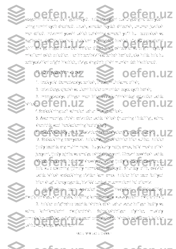 sezganini   bildiradi,   lekin   gapirmaydi.   Bola   o’z   aybini   tushungachgina   tarbiyachi
uning nomini aytib chaqiradi. Urush, xonadan haydab chiqarish, umuman jazolash
man  etiladi.   Intizomni   yaxshi   ushlab   turishning   samarali   yo’li   bu   -   taqqoslash   va
rag’batdir,   deb   hisoblashadi.   Bolalarni   yoshligidan   boshlab   o’z   xulq-atvorlarini
tahlil   etishga   o’rgatib   boriladi.   Bolalar   diqqat   bilan   eshitadilar   va   to’g’ri   hayotiy
misollarni eslab qoladilar. Har bir tartibsizlikka tanbeh beriladi, aks holda bola bu
tarbiyasizlikni to’g’ri hisoblab, o’ziga singdirib olishi mumkin deb hisoblanadi.
II BOB  yuzasidan xulosa
1.  Ertak yoki dramatizatsiya tanlash, o‘qish, muhokama qilish;
2. Epizodlarga ajratish va ularni bolalar tomonidan qayta aytib berish;
3.   Improvizatsiya   qilingan   matn   bilan   eskiz   ko‘rinishidagi   epizodlar   ustida
ishlash; 
4. Spektaklning turli sahnalari uchun musiqa tanlash; 
5.  Asar  matniga  o‘tish:  epizodlar   ustida  ishlash  (nutqning  ifodaliligi,  sahna
sharoitida xatti-harakatlarning haqiqiyligi). 
6. Spektaklni kostyumlar, rekvizitlar, dekoratsiyalar bilan mashq qilish;
 7. Spektaklning premyerasi. Bolalar va tomoshabinlar bilan suhbat. Bolalar
ijodiy teatrida eng muhim narsa - bu yakuniy natija emas, balki mashq qilish
jarayoni, ijodiy tajriba va amalga oshirish jarayoni. Obrazni tasvirlash ustida
ishlash   jarayonida   bolaning   shaxsiyati,   uning   ijodiy   qobiliyati   rivojlanadi;
bola   xulq-atvorning   ijtimoiy   normalarini   egallaydi.   Shunday   qilib,   eskizlar
ustida   ishlash   spektaklning   o‘zidan   kam   emas.   Bolalar   bilan   teatr   faoliyati
bilan shug‘ullanayotganda, biz ikki turdagi muammolarni hal qilamiz: 
1.   Qo‘g‘irchoq   teatr   vositalari   orqali   hissiylikni,   intellektuallikni
rivojlantirishga, shuningdek, bolaning kommunikativ xususiyatlarini rivojlantirish;
2. Bolalar  qo‘g‘irchoq teatrida  ishtirok etish  uchun zarur  bo‘lgan badiiy va
sahna   ko‘nikmalarini   rivojlantirish.   Sahnalashtirilgan   o‘yinlar,   musiqiy
tomoshalar,   ertaklar,   qo‘g‘irchoq   teatri   tomoshalarida   ishtirok   etish   orqali   bolalar
ushbu natijalarga erishadilar: 
PAGE   \* MERGEFORMAT1 