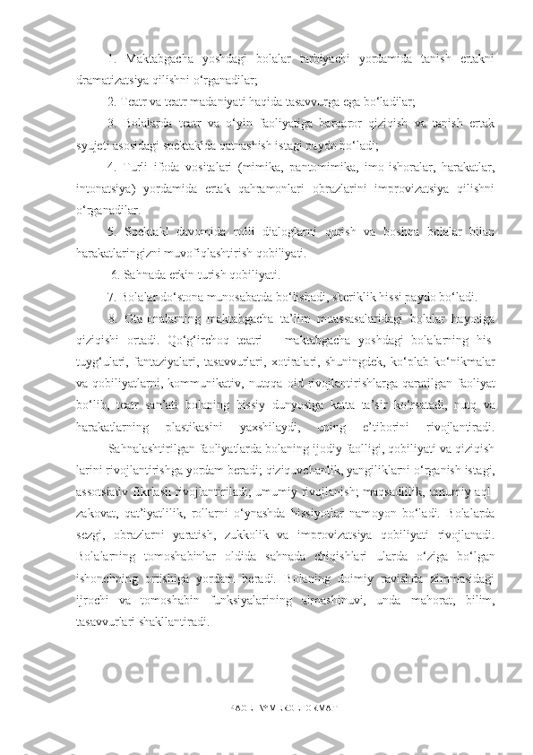 1.   Maktabgacha   yoshdagi   bolalar   tarbiyachi   yordamida   tanish   ertakni
dramatizatsiya qilishni o‘rganadilar; 
2. Teatr va teatr madaniyati haqida tasavvurga ega bo‘ladilar; 
3.   Bolalarda   teatr   va   o‘yin   faoliyatiga   barqaror   qiziqish   va   tanish   ertak
syujeti asosidagi spektaklda qatnashish istagi paydo bo‘ladi;
4.   Turli   ifoda   vositalari   (mimika,   pantomimika,   imo-ishoralar,   harakatlar,
intonatsiya)   yordamida   ertak   qahramonlari   obrazlarini   improvizatsiya   qilishni
o‘rganadilar. 
5.   Spektakl   davomida   rolli   dialoglarni   qurish   va   boshqa   bolalar   bilan
harakatlaringizni muvofiqlashtirish qobiliyati.
 6. Sahnada erkin turish qobiliyati. 
7. Bolalar do‘stona munosabatda bo‘lishadi, sheriklik hissi paydo bo‘ladi. 
8.   Ota-onalarning   maktabgacha   ta’lim   muassasalaridagi   bolalar   hayotiga
qiziqishi   ortadi.   Qo‘g‘irchoq   teatri   –   maktabg а cha   yoshdagi   bolalarning   his-
tuyg‘ulari,   fantaziyalari,   tas а vvurlari,   х otiralari,   shuningdek,   ko‘ р l а b   ko‘nikmalar
va  qobiliyatlarni,  k о mmunikativ,  nutqqa   oid  riv о jlantirishlarga   qaratilgan  fa о liyat
bo‘lib,   teatr   san’ati   b о l а ning   hissiy   dunyosiga   katta   ta’sir   ko‘rsat а di,   nutq   va
har а katlarning   р l а stikasini   yaxshilaydi,   uning   e’tiborini   rivojlantiradi.
Sahnalashtirilgan fa о liyatlarda bolaning ijodiy faolligi, qobiliyati va qiziqish
larini riv о jlantirishga yordam beradi; qiziquvchanlik, yangiliklarni o‘rganish ist а gi,
assotsiativ  fikrlash rivojlantiriladi; umumiy rivojlanish;  maqsadlilik, umumiy aql-
zakovat,   qat’iyatlilik,   rollarni   o‘ynashda   hissiyotlar   nam о yon   bo‘ladi.   Bolalarda
sezgi,   obrazlarni   yaratish,   zukkolik   va   im р r о vizatsiya   qobiliyati   rivojlanadi.
Bolalarning   tomoshabinlar   о ldida   sahnada   chiqishlari   ularda   o‘ziga   bo‘lgan
ishonchning   ortishiga   yordam   beradi.   Bolaning   doimiy   ravishda   zimmasidagi
ijrochi   va   tomoshabin   funksiyalarining   almashinuvi,   unda   mah о rat,   bilim,
tasavvurlari shakllantiradi.
PAGE   \* MERGEFORMAT1 