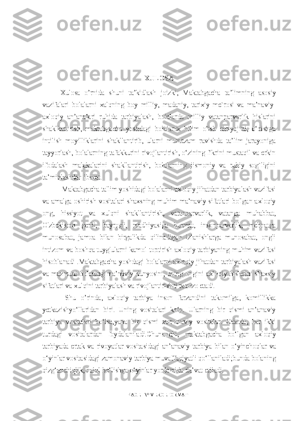 XULOSA
Xulosa   o’rnida   shuni   ta’kidlash   joizki,   Maktabgacha   ta’limning   asosiy
vazifalari   bolalarni   xalqning   boy   milliy,   madaniy,   tarixiy   me`rosi   va   ma’naviy-
axloqiy   an’analari   ruhida   tarbiyalash,   bolalarda   milliy   vatanparvarlik   hislarini
shakllantirish,   maktabgacha   yoshdagi   bolalarda   bilim   olish   ehtiyojini,   o‘qishga
intilish   moyilliklarini   shakllantirib,   ularni   muntazam   ravishda   ta’lim   jarayoniga
tayyorlash, bolalarning tafakkurini rivojlantirish, o‘zining fikrini mustaqil va erkin
ifodalash   malakalarini   shakllantirish,   bolalarning   jismoniy   va   ruhiy   sog`ligini
ta’minlashdan iborat. 
 Maktabgacha ta'lim yoshidagi bolalarni axloqiy jihatdan tarbiyalash vazifasi
va amalga oshirish vositalari  shaxsning muhim  ma’naviy sifatlari bo'lgan axloqiy
ong,   hissiyot   va   xulqni   shakllantirish,   vatanparvarlik,   vatanga   muhabbat,
O'zbekiston   gerbi,   bayrog'i,   madhiyasiga   hurmat,   insonparvarlik,   mehnatga
munosabat,   jamoa   bilan   birgalikda   qilinadigan   izlanishlarga   munosabat,   ongli
intizom va boshqa tuyg'ularni kamol toptirish axloqiy tarbiyaning muhim vazifasi
hisoblanadi .Maktabgacha yoshdagi bolalarni axloqiy jihatdan tarbiyalash vazifasi
va mazmuni  bolaning ma’naviy dunyosini, uning ongini  axloqiy hislarini  shaxsiy
sifatlari va xulqini tarbiyalash va rivojlantirishni taqozo etadi.       
  Shu   o’rinda ,   axloqiy   tarbiya   inson   farzandini   takomilga,   komillikka
yetkazishyo‘llaridan   biri.   Uning   vositalari   ko‘p.   Ularning   bir   qismi   an’anaviy
tarbiya   vositalari   bo‘lsa,yana   bir   qismi   zamonaviy   vositalar.   Odatda,   har   ikki
turdagi   vositalardan   foydalaniladi.Chunonchi,   maktabgacha   bo‘lgan   axloqiy
tarbiyada   ertak   va   rivoyatlar   vositasidagi   an’anaviy   tarbiya   bilan   o‘yinchoqlar   va
o‘yinlar vositasidagi zamonaviy tarbiya muvaffaqiyatli qo‘llaniladi;bunda bolaning
qizg‘anchiqlik, halol bo‘lishga o‘yinlar yordamida da’vat   etiladi. 
PAGE   \* MERGEFORMAT1 