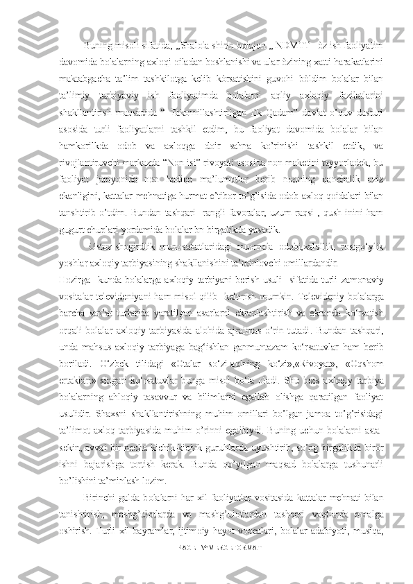 Buning misoli sifatida,  ,,Shalola shirin bolajon ,, NDMTT   òz ish faoliyatim
davomida bolalarning axloqi oiladan boshlanishi va ular òzining xatti-harakatlarini
maktabgacha   ta’lim   tashkilotga   kelib   kòrsatishini   guvohi   bòldim   bolalar   bilan
ta’limiy   tarbiyaviy   ish   faoliyatimda   bolalarni   aqliy   axloqiy   fazilatlarini
shakllantirish   maqsadida   “   Takomillashtirilgan   Ilk   Qadam”   davlat   o’quv   dasturi
asosida   turli   faoliyatlarni   tashkil   etdim,   bu   faoliyat   davomida   bolalar   bilan
hamkorilkda   odob   va   axloqga   doir   sahna   ko’rinishi   tashkil   etdik,   va
rivojlantiruvchi markazda “Non isi” rivoyati asosida non maketini tayyorladek, bu
faoliyat   jarayonida   non   hadiqa   ma’lumotlar   berib   nonning   qanchalik   aziz
ekanligini, kattalar mehnatiga hurmat e’tibor to’g’isida odob axloq qoidalari bilan
tanshtirib   o’tdim.   Bundan   tashqari     rangli   favoralar,   uzum   raqsi   ,   qush   inini   ham
gugurt chuplari yordamida bolalar bn birgalikda yasadik.
  Ustoz-shogirdlik   munosabatlaridagi   muomala   odobi,xalollik,   rostgo‘ylik
yoshlar axloqiy tarbiyasining shakllanishini ta’minlovchi omillardandir.
Hozirga     kunda   bolalarga   axloqiy   tarbiyani   berish   usuli     sifatida   turli   zamonaviy
vosita lar   televideniyani   ham  misol  qilib     keltirish  mumkin.   Televideniy  bolalarga
barcha   san’at   turlarida   yaratilgan   asarlarni   ekranlashtirish   va   ekranda   ko‘rsatish
orqali   bolalar   axloqiy   tarbiyasida   alohida   ajralmas   o’rin   tutadi .   Bundan   tashqari,
unda   mahsus   axloqiy   tarbiyaga   bag‘ishlan   ganmuntazam   ko‘rsatuvlar   ham   berib
boriladi.   O‘zbek   tilidagi   «Otalar   so‘zi-aqlning   ko‘zi»,«Rivoyat»,   «Oqshom
ertaklari»   singari   ko‘rsatuvlar   bunga   misol   bo‘la   oladi.   Shu   bois   a xloqiy   tarbiya
bolalarning   ahloqiy   tasavvur   va   bilimlarni   egallab   olishga   qaratilgan   faoliyat
usulidir.   Shaxsni   shakllantirishning   muhim   omillari   bo’lgan   jamoa   to’g’risidagi
ta’limot   axloq   tarbiyasida   muhim   o’rinni   egallaydi.   Buning   uchun   bolalarni   asta-
sekin,   avval   bir   necha   kichik-kichik   guruhlarda   uyushtirib,   so’ng   birgalikda   biror
ishni   bajarishga   tortish   kerak.   Bunda   qo’yilgan   maqsad   bolalarga   tushunarli
bo’lishi ni ta’minlash lozim .
Birinchi   galda   b о lalarni   har   х il   fa о liyatlar   v о sitasida   kattalar   mehnati   bilan
tanishtirish,   mashg’ul о tlarda   va   mashg’ul о tlardan   tashqari   vaqtlarda   amalga
о shirish.   Turli   х il   bayramlar,   ijtim о iy   hayot   voqealari,   b о lalar   adabiyoti,   musiqa,
PAGE   \* MERGEFORMAT1 