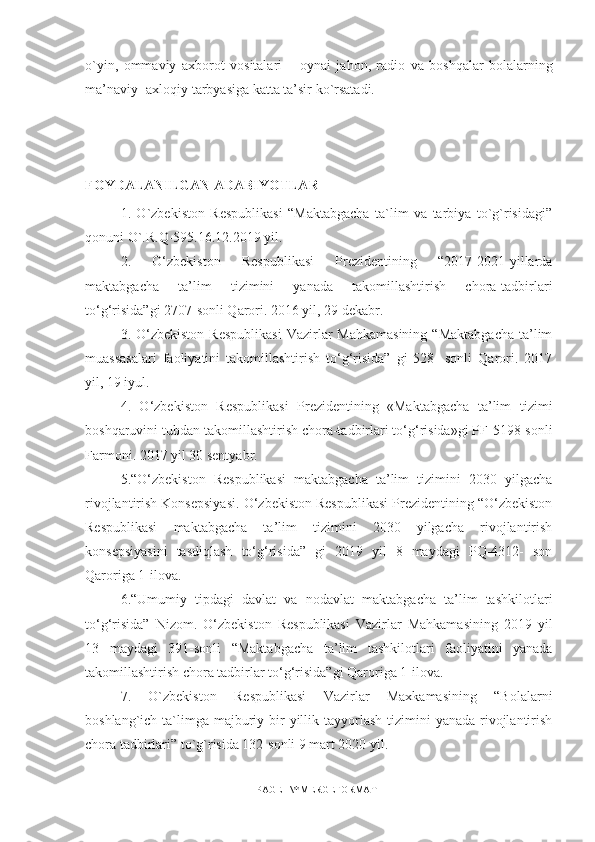 o`yin,   о mmaviy   a х b о r о t   v о sitalari   –   о ynai   jah о n,   radi о   va   boshqalar   b о lalarning
ma’naviy- axloqiy tarbyasiga katta ta’sir ko`rsatadi. 
FOYDALANILGAN ADABIYOTLAR
1.   O`zbekiston   Respublikasi   “Maktabgacha   ta`lim   va   tarbiya   to`g`risidagi”
qonuni O`.R.Q-595.16.12.2019 yil. 
2.   O‘zbekiston   Respublikasi   Prezidentining   “2017-2021-yillarda
maktabgacha   ta’lim   tizimini   yanada   takomillashtirish   chora-tadbirlari
to‘g‘risida”gi 2707-sonli Qarori. 2016 yil, 29 dekabr.
3. O‘zbekiston  Respublikasi  Vazirlar  Mahkamasining   “Maktabgacha   ta’lim
muassasalari   faoliyatini   takomillashtirish   to‘g‘risida”   gi   528-   sonli   Qarori.   2017
yil, 19 iyul.
4.   O‘zbekiston   Respublikasi   Prezidentining   «Maktabgacha   ta’lim   tizimi
boshqaruvini tubdan takomillashtirish chora-tadbirlari to‘g‘risida»gi PF-5198-sonli
Farmoni. 2017 yil 30 sentyabr.
5.“O‘zbekiston   Respublikasi   maktabgacha   ta’lim   tizimini   2030   yilgacha
rivojlantirish Konsepsiyasi. O‘zbekiston Respublikasi Prezidentining “O‘zbekiston
Respublikasi   maktabgacha   ta’lim   tizimini   2030   yilgacha   rivojlantirish
konsepsiyasini   tasdiqlash   to‘g‘risida”   gi   2019   yil   8   maydagi   PQ-4312-   son
Qaroriga 1-ilova.
6.“Umumiy   tipdagi   davlat   va   nodavlat   maktabgacha   ta’lim   tashkilotlari
to‘g‘risida”   Nizom.   O‘zbekiston   Respublikasi   Vazirlar   Mahkamasining   2019   yil
13   maydagi   391-sonli   “Maktabgacha   ta’lim   tashkilotlari   faoliyatini   yanada
takomillashtirish chora tadbirlar to‘g‘risida”gi Qaroriga 1-ilova.
7.   O`zbekiston   Respublikasi   Vazirlar   Maxkamasining   “Bolalarni
boshlang`ich ta`limga  majburiy bir  yillik tayyorlash  tizimini  yanada  rivojlantirish
chora tadbirlari” to`g`risida 132-sonli 9 mart 2020 yil. 
PAGE   \* MERGEFORMAT1 