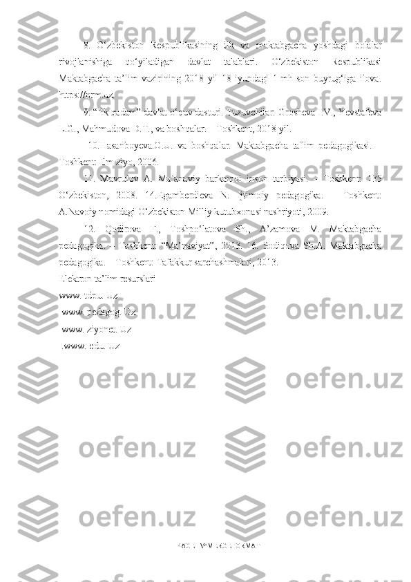 8.   O‘zbekiston   Respublikasining   ilk   va   maktabgacha   yoshdagi   bolalar
rivojlanishiga   qo‘yiladigan   davlat   talablari.   O‘zbekiston   Respublikasi
Maktabgacha   ta’lim   vazirining   2018   yil   18   iyundagi   1-mh-son   buyrug‘iga   ilova.
https://nrm.uz.
9. “Ilk qadam” davlat o‘quv dasturi. Tuzuvchilar: Grosheva I.V., Yevstafeva
L.G., Mahmudova D.T., va boshqalar. – Toshkent, 2018 yil.
  10.Hasanboyeva.O.U.   va   boshqalar.   Maktabgacha   ta'lim   pedagogikasi.   –
Toshkent: Ilm ziyo, 2006.
11.   Mavrul о v   A.   Ma`anaviy   barkam о l   ins о n   tarbiyasi.   –   T о shkent:   135
O‘zbekist о n,   2008.   14.Egamberdieva   N.   Ijtim о iy   pedag о gika.   –   Toshkent:
A.Nav о iy n о midagi O‘zbekiston Milliy kutubx о nasi nashriyoti, 2009. 
1 2 .   Qodirova   F.,   Toshpo‘latova   Sh.,   A’zamova   M.   Maktabgacha
pedagogika.   –   Toshkent:   “Ma’naviyat”,   2013.   16.   Sodiqova   Sh.A.   Maktabgacha
pedagogika. – Toshkent: Tafakkur sarchashmalari, 2013.
Elektron ta’lim resurslari 
www. tdpu. Uz
 www. pedagog. Uz
 www. ziyonet. Uz
 .www. edu. Uz
PAGE   \* MERGEFORMAT1 