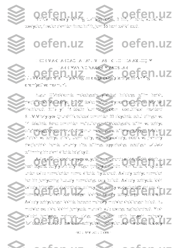 Bitiruv   malakaviy   ishining   tuzilishi:   kirish,   2   bоb,   4   band,   xulоsa   va
tavsiyalar, ilоvalar qismidan ibоrat bо‘lib, jami 5 5  betni tashkil etadi.
I BOB MAKTABGACHA TA’LIM TASHKILOTIDA AXLOQIY
TARBIYANING NAZARIY ASOSLARI
1.1.  Maktabgacha ta’lim yoshdagi bolalarga axloqiy tarbiya berishning 
ahamiyati  va  mazmuni.
Bugun   O’zbekistonda   maktabgacha   yoshdagi   bolalarga   ta’lim   berish,
rivojlantirish   va   tarbiya   qilish   davlat   ta’lim   siyosatining   muhim   vazifasi
hisoblanadi.   2019   yil   16-dekabr   kuni   O’zbekiston   Respublikasi   Prezidenti
SH.M.Mirziyoyev Qnunchilik palatasi  tomonidan 22 oktyabrda qabul  qilingan va
14   dekabrda   Senat   tomonidan   ma’qullangan   ‘’Maktabgacha   ta’lim   va   tarbiya
to’g’risidagi’’Qonunni imzoladi. Qonun maktabgacha ta’lim va tarbiyani bolalarni
o’qitish   va   tarbiya   qilish,   ularni   aqliy,   ma’naviy-axloqiy,   estetik   va   jismoniy
rivojlantirish   hamda   umumiy   o’rta   ta’limga   tayyorlashga   qaratilgan   uzluksiz
ta’limning bir qismi sifatida belgilaydi.
Axloq so'zi - lotincha «myeros», ya’ni moral, mantiq so'zidan kelib chiqib, u
hech qayerda qatiy yozib qo'yilmagan ijtimoiy qonundir. Inson kundalik hayotida
undan   axloq   normalaridan   norma   sifatida   foydalanadi.   Axloqiy   tarbiya   normalari
har   bir   jamiyatning   huquqiy   normalariga   asos   bo'ladi.   Axloqiy   tarbiyada   kishi
axloqiy bilimlami o'zlashtiribgina qolmay, har qanday vaziyatlarda o'zini ana shu
normalarga   munosib   tuta   oladigan   kishilar   axloqiy   tarbiyalangan   hisoblanadi.
Axloqiy tarbiyalangan kishida barqaror ma'naviy motivlar shakllangan boladi. Bu
motivlar   esa   o'sha   kishini   jamiyatda   munosib   xulq-atvorga   rag'batlantiradi.   Yosh
avlodni   jamiyatga,   mehnatga,   o'ziga   munosabatni   ochib   beruvchi   ma'naviy
fazilatlarga   muvofiq   ravishda   tarbiyalash   tarbiyalanuvchi   shaxsni,   axloqiy
PAGE   \* MERGEFORMAT1 