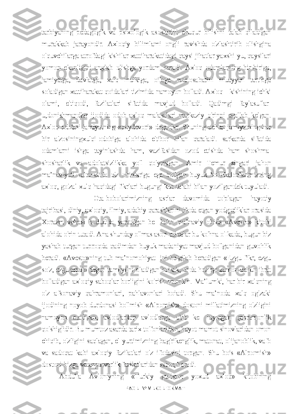 tarbiyaning   pedagogik   va   psixologik   asoslarini   chuqur   bilishni   talab   qiladigan
murakkab   jarayondir.   Axloqiy   bilimlami   ongli   ravishda   o'zlashtirib   olishgina
o'quvchilarga atrofdagi kishilar xattiharakatidagi qaysi jihatlar yaxshi-yu, qaysilari
yomon   ekanligini   anglab   olishga   yordam   beradi.   Axloq   odamlarning   bir-biriga,
jamiyatga,   davlatga,   xalq   mulkiga,   oilaga   munosabatini   muayyan   tartibga
soladigan xattiharakat qoidalari tizimida namoyon bo'ladi. Axloq - kishining ichki
olami,   e'tiqodi,   fazilatlari   sifatida   mavjud   bo'ladi.   Qadimgi   faylasuflar-
u,donishmandlar   ijodida   odob-axloq   malasalari   markaziy   o'rinni   egallab   kelgan.
Axloq-odobni  jamiyatning «poydevori» deganlar. Shuning uchun jamiyatning har
bir   a'zosiningxulqi-odobiga   alohida   e'tibor   bilan   qaraladi.   sarkarda   sifatida
odamlarni   ishga   tayinlashda   ham,   vazifasidan   ozod   etishda   ham   shoshma-
shosharlik   va   adolatsizlikka   yo'l   qo'ymagan.   Amir   Temur   singari   jahon
ma’naviyati   saltanatida   o'z   o'rinlariga   ega   bo'lgan   buyuk   bobokalonlarimizning
axloq, go'zal xulq haqidagi fikrlari bugungi kun talabi bilan yozilgandek tuyuladi. 
Ota-bobolarimizning   asrlar   davomida   to'plagan   hayotiy
tajribasi, diniy, axloqiy, ilmiy, adabiy qarashlarini ifoda etgan yodgorliklar orasida
Xorazm   vohasi   hududida   yaratilgan   be-   baho   ma’naviy   obida   «Avesto»   kitobi
alohida o'rin tutadi. Ana shunday o'lmas asori-atiqalar bu ko'hna o'Ikada, bugun biz
yashab turgan tuproqda qadimdan buyuk madaniyat mavjud bo'lganidan guvohlik
beradi.  «Avesto»ning   tub   ma’nomohiyat-   ini   belgilab  beradigan   «Ezgu   fikr,  ezgu
so'z, ezgu amal» degan tamoyilni oladigan boisak, unda hozirgi zamon uchun ibrat
bo'ladigan axloqiy saboqlar  borligini ko'rish mumkin. Ma’lumki, har bir xalqning
o'z   afsonaviy   qahramonlari,   pahlavonlari   boiadi.   Shu   ma’noda   xalq   og'zaki
ijodining   noyob   durdonasi   bo'lmish   «Alpomish»   dostoni   millatimizning   o'zligini
namoyon   etadigan,   avlodlardan   avlodlarga   o'tib   ke-   layotgan   qahramonlik
qo'shig'idir. Bu mumtoz asarda tarix to'fonlaridan, hayot-mamot sinovlaridan omon
chiqib, o'zligini saqlagan, el-yurtimizning bag'rikenglik, matonat, olijanoblik, vafo
va   sadoqat   kabi   axloqiy   fazilatlari   o'z   ifodasini   topgan.   Shu   bois   «Alpomish»
dostoni bizga vatanparvarlik fazilatlaridan saboq beradi.
Abdulla   Avloniyning   «Turkiy   guliston   yoxud   axloq»   kitobining
PAGE   \* MERGEFORMAT1 