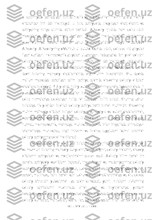 «Haqqoniyat»   deb  atalgan   bobida   rostlik   va   to'g'riso'zlikni   insonning   eng  insoniy
sifatlaridan   biri   deb   hisoblaydi.   U   bola   tarbiyasida   o'sayotgan   shart-sharoit   va
tarbiyaning   roliga   alohida   e'tibor   beriladi.   A.Navoiy   ijodida   ham   axloq-odob
masalalariga   katta   ahamiyat   berilgan.   «Odobli   inson   barcha   odamlarning
yaxshisidir   va   barcha   odamlar   uchun   yoqimlirog'idir»   -   deydi   mutafakkir
A.Navoiy.   A.Navoiyning   «Mahbub-ul   qulub»   asarida   odob,   axloqqa   oid   g'oyalar
ilgari surilgan. Insonparvarlik g'oyalari ulugiangan. Pedagogika fani yosh avlodni
axloqiy rivojlanishida  tarbiya  va taiimni  muhim  omil  deb hisoblaydi.  Pedagogika
va   ruhi-   yatga   oid   tadqiqotlar   natijalarining   ko'rsatishicha,   Maktabgacha   ta'lim
davri   bolaning   ma'naviy   shakllanishida   eng   muhim   bosqichidir.   Shu   davrda
ma'lum   maqsadga   qaratilgan   taiim-   tarbiya   ta'sirida   shaxsning   axloqiy   sifatlari
shakllana boshlaydi. 6-7 yoshda ijobiy xulq normalarining ancha barqaror shak- li
yuzaga   keladi.   Bola   atrofdagilar   bilan   bo'ladigan   munosabatlarida   egallab   olgan
axloq   normalariga   asoslangan   holda   ish   tutadigan   bo'lib   qoladi.   Shuning   uchun
bolalarga   ilk   yoshdan   boshlab   axloqiy   tarbiya   berib   borish   muhimdir.   Shaxsning
muhim   ma’naviy   sifatlari   bo'lgan   axloqiy   ong,   hissiyot   va   xulqni   shakllantirish,
vatanparvarlik,   vatanga   mu-   habbat,   O'zbekiston   gerbi,   bayrog'i,   madhiyasiga
hurmat,   insonparvarlik,   mehnatga   munosabat,   jamoa   bilan   birgalikda   qilinadigan
izlanishlarga   munosabat,   ongli   intizom   va   boshqa   tuyg'ularni   kamol   toptirish
axloqiy tarbiyaning asosi hisoblanadi. 
Maktabgacha ta'lim yoshidagi bolalarni axloqiy jihatdan tarbiyalash vazifasi
va mazmuni bolaning ma'naviy dunyosini, uning ongini, axloqiy hislarini, shaxsiy
sifatlarini   tarbiyalash   va   rivojlantirishni   taqozo   etadi.   Axloqiy   bilim   berish   bir
qancha   tarbiyaviy   vazifalarni   bajaradi,   inson   hayoti   va   madaniyatining   axloqiy
qadriyatlari   to'g'risida   keng   tasavvur,   tushunchalar   beradi.   Axloqiy   tasav-   vurlar,
qarash, mulohaza, baho berish kabi tushunchalarni  shakllantirishga va shu asosda
axloqiy   e’tiqodni   yuksaltirish-   ga   ta'sir   ko'rsatadi,   ya'ni:   Bolalarni   o'zlarining
axloqiy   tajribalarini   mushohada   qilish-   lari   va   boyitishlariga   yordam
beradi.Shaxsni  o'zini  axloqiy tarbiyalashga zamin yaratadi. Axloqiy bilim, asosan
axloqiy  suhbatlar,   ma’ruzalar,   kecha-   lar,   turli   kasb   egalari   bilan  uchrashuvlar   va
PAGE   \* MERGEFORMAT1 