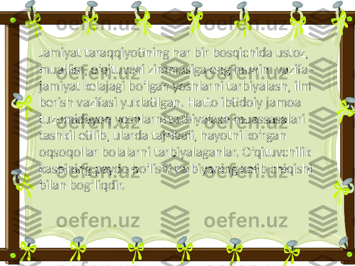 Jamiyat taraqqiyotining har bir bosqichida ustoz, 
muallim, o’qituvchi zimmasiga eng muhim vazifa - 
jamiyat kelajagi bo’lgan yoshlarni tarbiyalash, ilm 
berish vazifasi yuklatilgan. Hatto ibtidoiy jamoa 
tuzumidayoq yoshlarni tarbiyalash muassasalari 
tashkil etilib, ularda tajribali, hayotni ko’rgan 
oqsoqollar bolalarni tarbiyalaganlar. O’qituvchilik 
kasbining paydo bo’lishi tarbiyaning kelib chiqishi 
bilan bog’liqdir. 