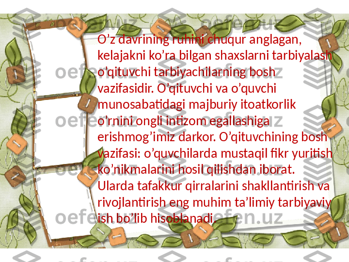 O’z davrining ruhini chuqur anglagan, 
kelajakni ko’ra bilgan shaxslarni tarbiyalash 
o’qituvchi tarbiyachilarning bosh 
vazifasidir. O’qituvchi va o’quvchi 
munosabatidagi majburiy itoatkorlik 
o’rnini ongli intizom egallashiga 
erishmog’imiz darkor. O’qituvchining bosh 
vazifasi: o’quvchilarda mustaqil fikr yuritish 
ko’nikmalarini hosil qilishdan iborat. 
Ularda tafakkur qirralarini shakllantirish va 
rivojlantirish eng muhim ta’limiy tarbiyaviy 
ish bo’lib hisoblanadi. 