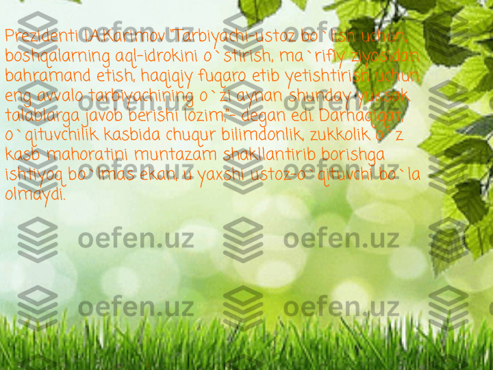 Prezidenti I.A.Karimov “Tarbiyachi-ustoz bo`lish uchun, 
boshqalarning aql-idrokini o`stirish, ma`rifiy ziyosidan 
bahramand etish, haqiqiy fuqaro etib yetishtirish uchun 
eng avvalo tarbiyachining o`zi aynan shunday yuksak 
talablarga javob berishi lozim,”- degan edi. Darhaqiqat, 
o`qituvchilik kasbida chuqur bilimdonlik, zukkolik o`z 
kasb mahoratini muntazam shakllantirib borishga 
ishtiyoq bo`lmas ekan, u yaxshi ustoz-o`qituvchi bo`la 
olmaydi.  