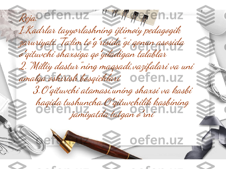 Reja:
1.Kadrlar tayyorlashning ijtimoiy pedagogik 
zaruriyati." Taʼlim to g risida"gi qonun asosida 	ʻ ʻ	
o qituvchi shaxsiga qo yiladigan talablar	ʻ ʻ	
2."Milliy dastur"ning maqsadi,vazifalari va uni 
amalga oshirish bosqichlari	
3.O qituvchi atamasi,uning shaxsi va kasbi 	ʻ	
haqida tushuncha.O qituvchilik kasbining 	ʻ	
jamiyatda tutgan o rni	ʻ 