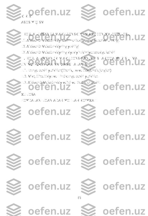 KIRISH
ASOSIY QISM
I BOB. ALEKSANDR MAKEDONSKIY - MAKEDONIYA PODSHOSI.
I.1. Aleksandr Makedonskiy davri manbashunosligi va tarixshunosligi.
I.2. Aleksandr Makedonskiyning yoshligi
I.3. Aleksandr Makedonskiyning siyosiy hokimiyat tepasiga kelishi
II.   BOB.   ALEKSANDR   MAKEDONSKIYNING   SHARQQA   YURISHI   VA
UNING HOKIMIYATINI PARCHALANISHI.
II.1. Eronga qarshi yurishlar (Granik, Iss va Gavgamela janglari)
II.2. Misr, O rta Osiyo va Hindistonga qarshi yurishlar.ʻ
II.3. Aleksandr Makedonskiy vafoti va Diadohlar urushi.
XULOSA
FOYDALANILGAN ADABIYOTLAR RO‘YXATI
[ 1 ] 