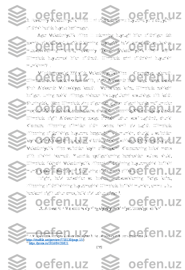 2. Pavsanniy Makedoniyalik Filipp II ni o‘ldiradi, ammo buyurtma yo‘q edi, ya’ni
o‘ldirish haqida buyruq berilmagan.
Agar   Makedoniyalik   Filipp   II   odamning   buyrug‘i   bilan   o‘ldirilgan   deb
taxmin   qilsak,   savol   tug‘iladi-kimning   buyrug‘i?   Ba’zi   tarixchilar   va   boshqa
mutaxassislarning   fikricha,   Pavsanniy   ikkinchi   Makedoniyalik   Filipni   xotini
Olimpiada   buyurtmasi   bilan   o‘ldiradi.   Olimpiada   erini   o‘ldirishni   buyurishi
mumkinmi? 11
.
Miloddan   avvalgi   337-yilda   Makedoniyalik   Filipp   II   Kleopatraga   uylanadi.
Olimpiada   bu   voqeadan   norozi   bo‘lib,   o‘g‘li   Aleksandr   bilan   birga   Epirga   akasi,
Shoh   Aleksandr   Molosskiyga   ketadi.     Manbalarga   ko‘ra,   Olimpiada   rashkchi
bo‘lgan.   Uning   rashki   Filippga   nisbatan   his-tuyg‘ularini   sovutishga   olib   keldi.
Shuningdek, Filipp Olimpiada zino qilgan deb gumon qilgani haqida ma’lumotlar
mavjud. Ular aytganidek, hamma narsa chalkash. Filippning Kleopatraga uylanishi
Olimpiada   o‘g‘li   Aleksandrning   taxtga   o‘tirishi   uchun   xavf   tug‘dirdi,   chunki
Kleopatra   Filippning   o‘limidan   oldin   Evropa   ismli   qiz   tug‘di.   Olimpiada
Filippning   o‘ldirilishiga   buyurtma   bergan   bo‘lishi   mumkin,   chunki   u   vafotidan
keyin o‘g‘li Aleksandrni taxt vorisi sifatida ko‘rishni xohlagan. Olimpiada ikkinchi
Makedoniyalik   Filipp   vafotidan   keyin   qirol   taxtini   Kleopatraning   bolasi   meros
qilib   olishini   istamadi.   Yuqorida   aytilganlarning   barchasidan   xulosa   shuki,
Olimpiada   ikkinchi   Makedoniyalik   Filippni   o‘ldirishning   buyurtmachisi   bo‘lishi
mumkin, shunda shoh taxtini faqat uning o‘g‘li meros qilib oladi.
To‘g‘ri,   ba’zi   tarixchilar   va   boshqa   mutaxassislarning   fikriga   ko‘ra,
Filippning o‘ldirilishining buyurtmachisi Olimpiada bo‘lishi mumkin, ammo u bu
harakatni o‘g‘li uchun emas, balki o‘zi uchun qilgan 12
.
I.3. Aleksandr Makedonskiyning siyosiy hokimiyat tepasiga kelishi
11
 И.М. Дьяконова. История Древнего мира, том 2. Расцвет Древних обществ.( текст лекции: 
https    ://    studfile    .   net    /   preview    /7738130/    page    :15/    )
12
  https    ://    proza    .   ru    /2016/04/28/821     
[ 10 ] 