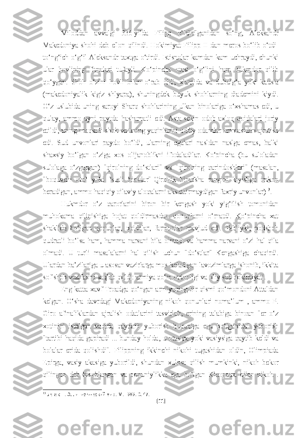 Miloddan   avvalgi   336-yilda   Filipp   o‘ldirilganidan   so‘ng,   Aleksandr
Makedoniya   shohi   deb   e'lon   qilindi.   Hokimiyat   Filipp   II   dan   meros   bo‘lib   o‘tdi-
to‘ng‘ich o‘g‘il  Aleksandr  taxtga  o‘tirdi. Istisnolar  kamdan-kam  uchraydi, chunki
ular   hovlining   fitnalari   tufayli.   Ko‘pincha   otasi   o‘g‘lini   ham   hukmdor   qilib
qo‘ygan.   Shoh   o‘zini   hovli   bilan   o‘rab   oldi,   xlamida   va   dubulg‘a   yoki   kausia
(makedoniyalik   kigiz   shlyapa),   shuningdek   buyuk   shohlarning   diademini   kiydi.
O‘z   uslubida   uning   saroyi   Sharq   shohlarining   ulkan   binolariga   o‘xshamas   edi,   u
qulay,   ammo   ayni   paytda   hashamatli   edi.   Asta-sekin   odob-axloq   qoidalari   joriy
etildi, uning maqsadi shoh va uning yaqinlarini oddiy odamlar ommasidan ajratish
edi.   Sud   unvonlari   paydo   bo‘ldi,   ularning   egalari   nasldan   naslga   emas,   balki
shaxsiy   bo‘lgan   o‘ziga   xos   olijanoblikni   ifodaladilar.   Ko‘pincha   (bu   suloladan
sulolaga   o‘zgargan)   "qirolning   do‘stlari"   va   "qirolning   qarindoshlari"   (masalan,
"boquvchi   ota"   yoki   "sutli   birodar"-Qirollik   binafsha   rangini   kiyishga   imkon
beradigan, ammo haqiqiy oilaviy aloqalarni aks ettirmaydigan faxriy unvonlar) 13
.
Hukmdor   o‘z   qarorlarini   biron   bir   kengash   yoki   yig‘ilish   tomonidan
muhokama   qilinishiga   hojat   qoldirmasdan   qonunlarni   o‘rnatdi.   Ko‘pincha   xat
shaklida   bo‘lgan   qonunlar,   qoidalar,   farmonlar   mavjud   edi.   Tabiiyki,   podshoh
qudratli   bo‘lsa   ham,   hamma   narsani   bila   olmadi   va   hamma   narsani   o‘zi   hal   qila
olmadi.   U   turli   masalalarni   hal   qilish   uchun   "do‘stlar"   Kengashiga   chaqirdi.
Ulardan ba’zilariga u asosan vazirlarga mos keladigan lavozimlarga ishonib, ikkita
sof shoh vazifasini saqlab qoldi: armiya qo‘mondonligi va oliy sud hokimiyati.
Eng katta xavf Troadga qo‘ngan armiyaning bir qismi qo‘mondoni Attaldan
kelgan.   O‘sha   davrdagi   Makedoniyaning   nikoh   qonunlari   noma’lum   ,   ammo   P.
Giro   afinaliklardan   ajralish   odatlarini   tasvirlab,   erining   talabiga   binoan   "er   o‘z
xotinini   istalgan   vaqtda   qaytarib   yuborish   huquqiga   ega   bo‘lganida"   yuborish
"tartibi  haqida  gapiradi  ... bunday  holda,  u otasiga yoki  vasiysiga  qaytib keldi  va
bolalar   erida   qolishdi".   Filippning   ikkinchi   nikohi   tugashidan   oldin,   Olimpiada
Epirga,   vasiy   akasiga   yuborildi,   shundan   xulosa   qilish   mumkinki,   nikoh   bekor
qilingan   deb   hisoblangan   va   qonuniylikka   ega   bo‘lgan   Kleopatra   bilan   nikoh   .
13
 Левек П. Эллинистический мир. М. 1989. С. 47.
[ 11 ] 