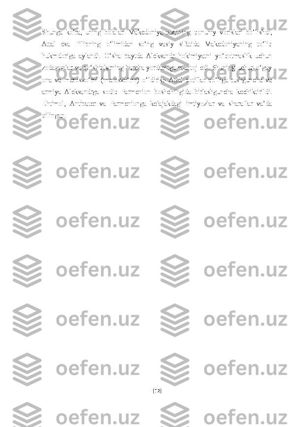 Shunga   ko‘ra,   uning   bolalari   Makedoniya   taxtining   qonuniy   vorislari   bo‘lishdi,
Attal   esa   Filipning   o‘limidan   so‘ng   vasiy   sifatida   Makedoniyaning   to‘liq
hukmdoriga   aylandi.   O‘sha   paytda   Aleksandr   hokimiyatni   yo‘qotmaslik   uchun
zodagonlar va qo‘shinlarning barcha yordamiga muhtoj edi. Shuning uchun o‘gay
ona   va   merosxo‘rni   (merosxo‘rni)   o‘ldirish   Attal   qotillar   qo‘liga   tushguncha   va
armiya   Aleksandrga   sodiq   Parmenion   boshchiligida   birlashguncha   kechiktirildi.
Ehtimol,   Antipater   va   Parmenionga   kelajakdagi   imtiyozlar   va   sharaflar   va’da
qilingan.
[ 12 ] 