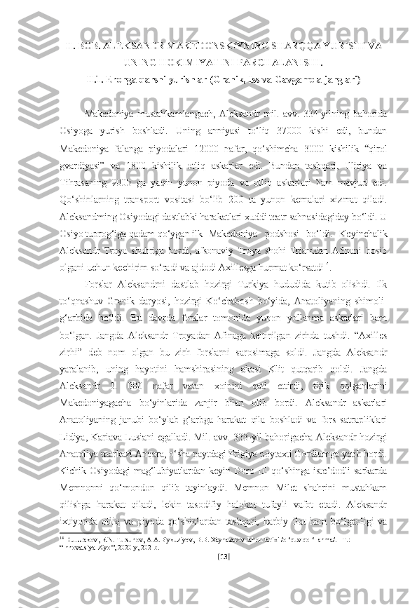 II. BOB. ALEKSANDR MAKEDONSKIYNING SHARQQA YURISHI VA
UNING HOKIMIYATINI PARCHALANISHI.
II.1. Eronga qarshi yurishlar (Granik, Iss va Gavgamela janglari)
Makedoniya   mustahkamlangach,   Aleksandr   mil.   avv.   334-yilning   bahorida
Osiyoga   yurish   boshladi.   Uning   anniyasi   to‘liq   37000   kishi   edi,   bundan
Makedoniya   falanga   piyodalari   12000   nafar,   qo‘shimcha   3000   kishilik   “ qirol
gvardiyasi”   va   1800   kishilik   otliq   askarlar   edi.   Bundan   tashqari,   Illiriya   va
Tihrasaning   9000   ga   yaqin   yunon   piyoda   va   otliq   askarlari   ham   mavjud   edi.
Qo‘shinlarning   transport   vositasi   bo‘lib   200   ta   yunon   kemalari   xizmat   qiladi.
Aleksandming Osiyodagi dastlabki harakatlari xuddi teatr sahnasidagiday bo‘ldi. U
Osiyo tuprog‘iga qadam qo‘ygan ilk Makedoniya   podshosi   bo‘ldi.   Keyinchalik
Aleksandr   Troya   shahriga   bordi,   afsonaviy   Troya   shohi   Triamdan   Afinani   bosib
olgani uchun kechirim so‘radi va ajdodi Axillesga hurmat ko‘rsatdi 14
.
Forslar   Aleksandrni   dastlab   hozirgi   Turkiya   hududida   kutib   olishdi.   Ilk
to‘qnashuv   Granik   daryosi,   hozirgi   Ko‘chabosh   bo‘yida,   Anatoliyaning   shimoli-
g‘arbida   bo‘ldi.   Bu   davrda   forslar   tomonida   yunon   yollanma   askarlari   ham
bo‘lgan.   Jangda   Aleksandr   Troyadan   Afinaga   keltirilgan   zirhda   tushdi.   “Axilles
zirhi”   deb   nom   olgan   bu   zirh   forslarni   sarosimaga   soldi.   Jangda   Aleksandr
yaralanib,   uning   hayotini   hamshirasining   akasi   Klit   qutqarib   qoldi.   Jangda
Aleksandr   2.   000   nafar   vatan   xoinini   qatl   ettirdi,   tirik   qolganlarini
Makedoniyagacha   bo‘yinlarida   zanjir   bilan   olib   bordi.   Aleksandr   askarlari
Anatoliyaning   janubi   bo‘ylab   g‘arbga   harakat   qila   boshladi   va   fors   satrapliklari
Lidiya, Kariava Lusiani egalladi. Mil. avv. 333-yil bahorigacha Aleksandr hozirgi
Anatoliya markazi Anqara, o‘sha paytdagi Frigiya poytaxti Gordiumga yetib bordi.
Kichik  Osiyodagi  mag‘lubiyatlardan  keyin  Doro  III  qo‘shinga   iste’dodli  sarkarda
Memnonni   qo‘mondon   qilib   tayinlaydi.   Memnon   Milet   shahrini   mustahkam
qilishga   harakat   qiladi,   lekin   tasodifiy   halokat   tufayli   vafot   etadi.   Aleksandr
ixtiyorida   otliq   va   piyoda   qo‘shinlardan   tashqari,   harbiy   flot   ham   bo‘lganligi   va
14
  D . J . Urakov ,  R . N .  Tursunov ,  A . A . Biykuziyev ,  B . B .  Xaynazarov   Jahon   tarixi  / o  ‘ quv   qo  ‘ llanma /. – T .: 
“ Innovatsiya - Ziyo ”, 2020- y , 202- b .
[ 13 ] 