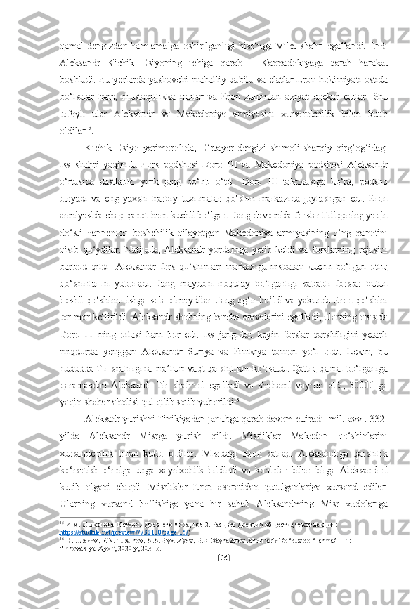 qamal dengizdan ham  amalga oshirilganligi hisobiga  Milet  shahri  egallandi. Endi
Aleksandr   Kichik   Osiyoning   ichiga   qarab   –   Kappadokiyaga   qarab   harakat
boshladi. Bu yerlarda yashovchi mahalliy qabila va elatlar Eron hokimiyati ostida
bo‘lsalar   ham,   mustaqillikka   intilar   va   Eron   zulmidan   aziyat   chekar   edilar.   Shu
tufayli   ular   Aleksandr   va   Makedoniya   armiyasini   xursandchilik   bilan   kutib
oldilar 15
.
Kichik   Osiyo   yarimorolida,   O‘rtayer   dengizi   shimoli-sharqiy   qirg‘og‘idagi
Iss   shahri   yaqinida   Fors   podshosi   Doro   III   va   Makedoniya   podshosi   Aleksandr
o‘rtasida   dastlabki   yirik   jang   bo‘lib   o‘tdi.   Doro   III   taktikasiga   ko‘ra,   podsho
otryadi   va   eng   yaxshi   harbiy   tuzilmalar   qo‘shin   markazida   joylashgan   edi.   Eron
armiyasida chap qanot ham kuchli bo‘lgan. Jang davomida forslar Filippning yaqin
do‘sti   Pannenion   boshchilik   qilayotgan   Makedoniya   armiyasining   o‘ng   qanotini
qisib   qo‘ydilar.   Natijada,   Aleksandr   yordamga   yetib   keldi   va   forslarning   rejasini
barbod   qildi.   Aleksandr   fors   qo‘shinlari   markaziga   nisbatan   kuchli   bo‘lgan   otliq
qo‘shinlarini   yuboradi.   Jang   maydoni   noqulay   bo‘lganligi   sababli   forslar   butun
boshli qo‘shinni ishga sola olmaydilar. Jang og‘ir bo‘ldi va yakunda Eron qo‘shini
tor-mor keltirildi. Aleksandr shohning barcha aravalarini egalladi, ularning orasida
Doro   III   ning   oilasi   ham   bor   edi.   Iss   jangidan   keyin   forslar   qarshiligini   yetarli
miqdorda   yenggan   Aleksandr   Suriya   va   Finikiya   tomon   yo‘l   oldi.   Lekin,   bu
hududda Tir shahrigina ma’lum vaqt qarshilikni ko‘rsatdi. Qattiq qamal bo‘lganiga
qaramasdan   Aleksandr   Tir   shahrini   egalladi   va   shahami   vayron   etdi,   30000   ga
yaqin shahar aholisi qul qilib sotib yuborildi 16
.
Aleksadr yurishni Finikiyadan janubga qarab davom ettiradi. mil. avv . 332-
yilda   Aleksandr   Misrga   yurish   qildi.   Misrliklar   Makedon   qo‘shinlarini
xursandchilik   bilan   kutib   oldilar.   Misrdagi   Eron   satrapi   Aleksandrga   qarshilik
ko‘rsatish   o‘rniga   unga   xayrixohlik   bildirdi   va   kohinlar   bilan   birga   Aleksandrni
kutib   olgani   chiqdi.   Misrliklar   Eron   asoratidan   qutulganlariga   xursand   edilar.
Ularning   xursand   bo‘lishiga   yana   bir   sabab   Aleksandming   Misr   xudolariga
15
 И.М. Дьяконова. История Древнего мира, том 2. Расцвет Древних обществ.( текст лекции: 
https    ://    studfile    .   net    /   preview    /7738130/    page    :15/    )
16
  D . J . Urakov ,  R . N .  Tursunov ,  A . A . Biykuziyev ,  B . B .  Xaynazarov   Jahon   tarixi  / o  ‘ quv   qo  ‘ llanma /. – T .: 
“ Innovatsiya - Ziyo ”, 2020- y , 203 - b .
[ 14 ] 