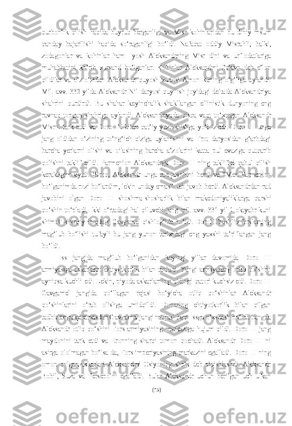 qurbonlik   qilish   haqida   buyruq   berganligi   va   Misr   kohinlaridan   bu   diniy   msum
qanday   bajarilishi   haqida   so‘raganligi   bo‘ldi.   Nafaqat   oddiy   Misrahli,   balki,
zodagonlar   va   kohinlar   ham     yosh   Aleksandming   Misr   dini   va   urf-odatlariga
muhabbatini   ko‘rib   xursand   bo‘lganlar.   Kohinlar   Aleksandmi   fir’avn   deb   e’lon
qildilar   va   o‘z-o‘zidan   Aleksandr   quyosh   xudosi   Amon-Raning   o‘g‘liga   aylandi.
Mil. avv. 332-yilda Aleksandr  Nil  daryosi  quyilish joyidagi  deltada Aleksandriya
shahrini   qurdirdi.   Bu   shahar   keyinchalik   shakllangan   ellinistik   dunyoning   eng
ravnaq   topgan   shahriga   aylandi.   Aleksandriyada   qisqa   vaqt   to‘xtagan   Aleksandr
Misrni   tark   etdi   va   Doro   III   bilan   qat’iy   yuzlashishga   yo‘l   izladi.   Doro   III   unga
jang   oldidan   o‘zining   to‘ng‘ich   qiziga   uylanishni   va   Frot   daryosidan   g‘arbdagi
barcha   yerlarni   olishi   va   oilasining   barcha   a’zolarini   katta   pul   evaziga   qutqarib
qolishni   taklif   qildi.   Parmenion   Aleksandrga   Doro   III   ning   taklifini   qabul   qilish
kerakligini   aytdi.   Biroq,   Aleksandr   unga   rad   javobini   berdi   va   “Men   Parmenion
bo‘lganimda rozi bo‘lardim, lekin unday emas” deb javob berdi. Aleksandrdan rad
javobini   olgan   Doro   III   shoshma-shosharlik   bilan   makedoniyaliklarga   qarshi
qo‘shin to‘pladi. Ikki o‘rtadagi  hal  qiluvchi  jang mil. avv. 331-yil 1-oktyabr kuni
shimoli-sharqiy Iroqdagi Gavgamel qishlog‘ida bo‘ldi. DoroIII boshliq forslarning
mag‘lub   bo‘lishi   tufayli   bu   jang   yunon   tarixidagi   eng   yaxshi   ta’riflangan   jang
bo‘ldi.
Iss   jangida   mag‘lub   bo‘lganidan   keyingi   yillar   davomida   Doro   III
armiyasiga   askarlarni  ehtiyotkorlik  bilan tanladi.  Yangi   armiyaning  otliq qo‘shini
ayniqsa kuchli edi. Lekin, piyoda askarlarning oldingi qatori kuchsiz edi. Doro III
Gavgamel   jangida   qo‘llagan   rejasi   bo‘yicha   otliq   qo‘shinlar   Aleksandr
qo‘shinlarini   o‘rab   olishga   umidqildi.   Doroning   ehtiyotkorlik   bilan   qilgan
tadbirlariga qaramasdan Gavgamel jangi natijasi ham Issga o‘xshash bo‘ldi. Jangda
Aleksandr   otliq   qo‘shini   Fors   armiyasining   markaziga   hujum   qildi.   Doro   III   jang
maydonini   tark   etdi   va   Eronning   sharqi   tomon   qochadi.   Aleksandr   Doro   III   ni
asirga ololmagan bo‘lsa-da, Fors imperiyasining markazini egalladi. Doro III ning
omon   qolgan   askarlari   Aleksandmi   Osiyoning   shohi   deb   olqishlashdi.   Aleksandr
Bobil,   Suza   va   Persepolni   egalladi.   Bular   Aleksandr   uchun   berilgan   uch   ulkan
[ 15 ] 