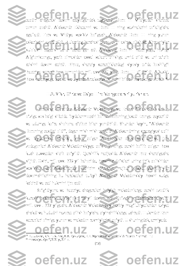 taqdiri   chegarasi   davom   etayotgandek   tuyulardi.   Doro   III   Midiyadan   sharqqa
tomon   qochdi.   Aleksandr   Ekbatanni   va   Doro   III   ning   xazinalarini   to‘laligicha
egalladi.   Fors   va   Midiya   xavfsiz   bo‘lgach,   Aleksandr   Doro   III   ning   yunon
askarlarini  ozod  qildi. Bularning  barchasi   Doro  III  ni  asirga  olish  va  Ahmoniylar
sulolasini   tugatish   uchun   qaratilgan   edi.   Aleksandr   Doro   III   Baqtriyaga,   hozirgi
Afg‘onistonga,   yetib   olmasidan   avval   xalaqit   qilishga   umid   qildi   va   uni   ta’qib
etishni   davom   ettirdi.   Biroq,   sharqiy   satrapliklardagi   siyosiy   to‘da   boshlig‘i
Baqtriya   satrapi   Bess   tomonidan   mil.   avv.   330-yilda   Doro   III   o‘ldirildi.   Afsuski,
Bess Baqtriyaga qochdi va u yerda Artakserks IV nomi bilan Fors taxtiga o‘tirdi. 18
II.2. Misr, O rta va Osiyo Hindistonga qarshi yurishlar.ʻ
Doroning   o‘limidan   Aleksandr   Makedoniya   va   Eronni   birlashtirish   uchun
o‘ziga xos belgi sifatida foydalanmoqchi bo‘ldi. Doroning jasadi Eronga qaytarildi
va   udumga   ko‘ra   shohona   e’tibor   bilan   yondirildi.   Shundan   keyin,   “Aleksandr
Doroning qasdini oldi”, degan mish-mish tarqaldi. Aleksandming strategiyasi aqlli
va   foydali   edi.   Chunki,   omon   qolgan   Ahmoniylar   oilasi   vakillari   va   Fors
zodagonlari Aleksandr  Makedonskiyga  qo‘shildi. Unga qarshi  bo‘lib qolgan Bess
kuch-quvvatdan   siqib   qo‘yildi.   Qarshilik   natijasida   Aleksandr   Iroq   sharqigacha
siljidi. Oxiri, mil. avv. 329-yil bahorida, Bessning  do‘stlari  uning tirik qolishidan
xavfsirab,   uni   Aleksandrdan   kechirim   so‘rashga   majbur   qilishdi.   Ahmoniylar
davomchilarining   bu   harakatlari   tufayli   Aleksandr   Makedonskiy   Bessni   sudga
keltirdi va qatl hukmini ijro etdi.
So‘g‘diyona   va   Baqtriya   chegaralari   bo‘ylab   makedonlarga   qarshi   ozodlik
kurashi   boshlandi.   Qo‘zg‘olon   uchyil   davom   etdi.   Qo‘zg‘olon   tugaguncha,   ya’ni
mil.   avv   .   327-yilgacha   Aleksandr   Makedonskiy   harbiy   mag‘lubiyatlardan   aziyat
chekdi va hududni nazorat qilish bo‘yicha qiyinchiliklarga uchradi. Hukmdor Eron
satraplari o‘miga yunon va makedon rasmiylarini qo‘ydi. U shuningdek, armiyada
18
  D . J . Urakov ,  R . N .  Tursunov ,  A . A . Biykuziyev ,  B . B .  Xaynazarov   Jahon   tarixi  / o  ‘ quv   qo  ‘ llanma /. – T .: 
“ Innovatsiya - Ziyo ”, 2020- y , 204- b .
[ 17 ] 