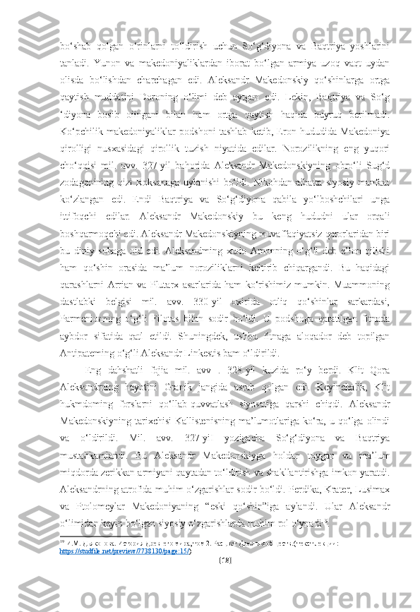 bo‘shab   qolgan   o‘rinlarni   to‘ldirish   uchun   So‘g‘diyona   va   Baqtriya   yoshlarini
tanladi.   Yunon   va   makedoniyaliklardan   iborat   bo‘lgan   armiya   uzoq   vaqt   uydan
olisda   bo‘lishdan   charchagan   edi.   Aleksandr   Makedonskiy   qo‘shinlarga   ortga
qaytish   muddatini   Doroning   o‘limi   deb   aytgan   edi.   Lekin,   Baqtriya   va   So‘g
‘diyona   bosib   oiingani   bilan   ham   ortga   qaytish   haqida   buyruq   berilmadi.
Ko‘pchilik   makedoniyaliklar   podshoni   tashlab   ketib,   Eron   hududida   Makedoniya
qirolligi   nusxasidagi   qirollik   tuzish   niyatida   edilar.   Norozilikning   eng   yuqori
cho‘qqisi   mil.   avv.   327-yil   bahorida   Aleksandr   Makedonskiyning   obro‘li   Sug‘d
zodagonining   qizi   Roksanaga   uylanishi   bo‘ldi.   Nikohdan   albatta   siyosiy   manfaat
ko‘zlangan   edi.   Endi   Baqtriya   va   So‘g‘diyona   qabila   yo‘lboshchilari   unga
ittifoqchi   edilar.   Aleksandr   Makedonskiy   bu   keng   hududni   ular   orqali
boshqarmoqchi edi. Aleksandr Makedonskiyning muvaffaqiyatsiz qarorlaridan biri
bu   diniy   sohaga   oid   edi.   Aleksandming   xudo   Amonning   o‘g‘li   deb   e’lon   qilishi
ham   qo‘shin   orasida   ma’lum   noroziliklarni   keltirib   chiqargandi.   Bu   haqidagi
qarashlarni   Arrian   va   Plutarx   asarlarida   ham   ko‘rishimiz   mumkin.   Muammoning
dastlabki   belgisi   mil.   avv.   330-yil   oxirida   otliq   qo‘shinlar   sarkardasi,
Parmenionning   o‘g‘li   Filotas   bilan   sodir   bo‘ldi.   U   podshoga   qaratilgan   fitnada
aybdor   sifatida   qatl   etildi.   Shuningdek,   ushbu   fitnaga   aloqador   deb   topilgan
Antipateming o‘g‘li Aleksandr Linkestis bam o‘ldirildi.
Eng   dahshatli   fojia   mil.   avv   .   328-yil   kuzida   ro‘y   berdi.   Klit   Qora
Aleksandrning   hayotini   Granik   jangida   asrab   qolgan   edi.   Keyinchalik,   Klit
hukmdoming   forslarni   qo‘llab-quvvatlash   siyosatiga   qarshi   chiqdi.   Aleksandr
Makedonskiyning  tarixchisi  Kallistenisning  ma’lumotlariga  ko‘ra,  u qo‘lga  olindi
va   o‘ldirildi.   Mil.   avv.   327-yiI   yozigacha   So‘g‘diyona   va   Baqtriya
mustahkamlandi.   Bu   Aleksandr   Makedonskiyga   holdan   toygan   va   ma’lum
miqdorda zerikkan armiyani qaytadan to‘ldirish va shakllantirishga imkon yaratdi.
Aleksandrning atrofida muhim o‘zgarishlar sodir bo‘ldi. Perdika, Krater, Lusimax
va   Ptolomeylar   Makedoniyaning   “eski   qo‘shin”iga   aylandi.   Ular   Aleksandr
o‘limidan keyin bo‘lgan siyosiy o‘zgarishlarda muhim rol o‘ynadi 19
.
19
 И.М. Дьяконова. История Древнего мира, том 2. Расцвет Древних обществ.( текст лекции: 
https    ://    studfile    .   net    /   preview    /7738130/    page    :15/    )
[ 18 ] 