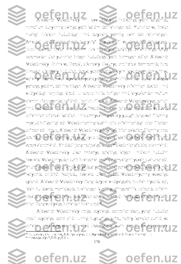 Aleksandr   Makedonskiy   mil.   avv.   327-yil   Hindistonga   yetib   kelganida,
noma’lum   dunyoning oxiriga yetib  keldim  deb  ishongan  edi.  Yunonlar   va forslar
hozirgi   Pokiston   hududidagi   Hind   daryosini   yerning   oxiri   deb   ishonishgan.
Aristotel   Hindistondan   chetda   bor-yo‘g‘I   buyuk   cho‘l   va   okean   bor   deb   aytgan.
Dorol   davrida   forslar   Hindistonni   Fors   imperiyasi   tarkibiga   qo‘shib   olganlariga
qaramasdan   ular   yunonlar   borgan   hududlarga   yetib   bormagan   edilar.   Aleksandr
Makedonskiy   Dionis   va   Gerakl,   afsonaviy   Ossuriya   qirolichasi   Semiramida   bora
olmagan   afsonaviy   hududlar,   daraxt   yaproqlaridan   kiyim   kiyadigan   odamxo‘r   va
vahshiy   odamlar   va   hayvonlar   yashaydigan,   chumolilar   oltin   qazib   oladigan
yerlarga yetdim, deb hisoblagan. Aleksandr Makedonskiy qo‘shinlari dastlab Hind
vodiysidagi   Panjobga   kiradi.   U   tarqoq   holda   bo‘lgan   hind   knyazlaridan   ma’lum
qismini o‘z tomoniga og‘dirdi. Panjob o‘lkasida Aleksandr Makedonskiyga taniqli
hind   sarkardasi   Por   qarshilik   ko‘rsatdi.   Gidasp   jangida   makedon   va   hind
qo‘shinlari to‘qnash keldilar. Hind armiyasining asosiy yutug‘i jangovar fillarning
mavjud bo‘lganligi edi. Makedonlarning kuchli otliq qo‘shinlaridagi otlar fillardan
qo‘rqar edi. Biroq, Aleksandr Makedonskiy buyrug1 bilan askarlar fillarning orqa
tarafidan   borib,   ularning   maxsus   oyoq   tomirlarini   kesib   tashlash   orqali   fillarni
zararsizlantirishdi. Shiddatli jang natijasiga ko‘ra, makedonlar g‘alaba qozonishdi.
Aleksandr   Makedonskiy   ulkan   imperiya   tarkibiga   kirgan   Hindiston   hududini
bevosita Makedoniyadan turib boshqarish mumkin emasligini yaxshi tushunar edi.
Shuning uchun ham u Hind vodiysidagi yerlarni boshqarishni mahalliy hukmdorlar
ixtiyorida   qoldirdi.   Natijada,   bevosita   ulkan   hudud   Makedoniyaning   vassaliga
aylandi. Aleksandr Makedonskiy Gang daryosi vodiysigacha boorish niyatida edi,
lekin  bu  davrda  mamlakatda  boshlangan   kuchli   yog‘ingarchilik  oqibatida  qo‘shin
orasida   bezgak   va   boshqa   kasalliklar   tarqala   boshladi.   Natijada,   qo‘shin   podsho
bilan Gang vodiysiga borishdan bosh tortdi 20
.
Aleksandr   Makedonskiy   ortiga   qaytishga   qarorqilar   ekan,   yangi   hududlar
orqali   qaytishga   qaror   qildi.   Uning   buyrug‘iga   ko‘ra,   harbiy   kemalar   qurildi   va
qo‘shin   Hind   daryosi   orqali   Hind   okeanigacha   suzib   boradi.   Shundan   keyin
20
  D . J . Urakov ,  R . N .  Tursunov ,  A . A . Biykuziyev ,  B . B .  Xaynazarov   Jahon   tarixi  / o  ‘ quv   qo  ‘ llanma /. – T .: 
“ Innovatsiya - Ziyo ”, 2020- y , 205- b .
[ 19 ] 