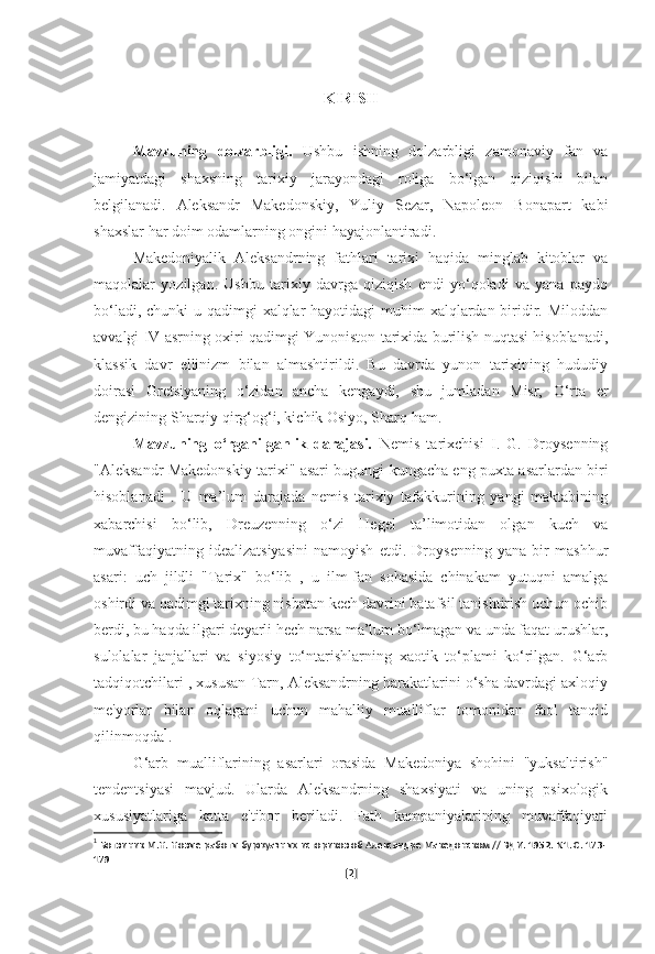 KIRISH
Mavzuning   dolzarbligi.   Ushbu   ishning   dolzarbligi   zamonaviy   fan   va
jamiyatdagi   shaxsning   tarixiy   jarayondagi   roliga   bo‘lgan   qiziqishi   bilan
belgilanadi.   Aleksandr   Makedonskiy,   Yuliy   Sezar,   Napoleon   Bonapart   kabi
shaxslar har doim odamlarning ongini hayajonlantiradi. 
Makedoniyalik   Aleksandrning   fathlari   tarixi   haqida   minglab   kitoblar   va
maqolalar   yozilgan.   Ushbu   tarixiy   davrga   qiziqish   endi   yo‘qoladi   va   yana   paydo
bo‘ladi, chunki u qadimgi xalqlar  hayotidagi muhim xalqlardan biridir. Miloddan
avvalgi IV asrning oxiri qadimgi Yunoniston tarixida burilish nuqtasi hisoblanadi,
klassik   davr   ellinizm   bilan   almashtirildi.   Bu   davrda   yunon   tarixining   hududiy
doirasi   Gretsiyaning   o‘zidan   ancha   kengaydi,   shu   jumladan   Misr,   O‘rta   er
dengizining Sharqiy qirg‘og‘i, kichik Osiyo, Sharq ham. 
Mavzuning   o‘rganilganlik   darajasi.   Nemis   tarixchisi   I.   G.   Droysenning
"Aleksandr Makedonskiy tarixi" asari bugungi kungacha eng puxta asarlardan biri
hisoblanadi   .   U   ma’lum   darajada   nemis   tarixiy   tafakkurining   yangi   maktabining
xabarchisi   bo‘lib,   Dreuzenning   o‘zi   Hegel   ta’limotidan   olgan   kuch   va
muvaffaqiyatning   idealizatsiyasini   namoyish   etdi.   Droysenning   yana   bir   mashhur
asari:   uch   jildli   "Tarix"   bo‘lib   ,   u   ilm-fan   sohasida   chinakam   yutuqni   amalga
oshirdi va qadimgi tarixning nisbatan kech davrini batafsil tanishtirish uchun ochib
berdi, bu haqda ilgari deyarli hech narsa ma’lum bo‘lmagan va unda faqat urushlar,
sulolalar   janjallari   va   siyosiy   to‘ntarishlarning   xaotik   to‘plami   ko‘rilgan.   G‘arb
tadqiqotchilari , xususan Tarn, Aleksandrning harakatlarini o‘sha davrdagi axloqiy
me'yorlar   bilan   oqlagani   uchun   mahalliy   mualliflar   tomonidan   faol   tanqid
qilinmoqda 1
.
G‘arb   mualliflarining   asarlari   orasida   Makedoniya   shohini   "yuksaltirish"
tendentsiyasi   mavjud.   Ularda   Aleksandrning   shaxsiyati   va   uning   psixologik
xususiyatlariga   katta   e'tibor   beriladi.   Fath   kampaniyalarining   muvaffaqiyati
1
  Ботвиник М.Н. Новые работы буржуазных историков об Александре Македонском // ВДИ. 1952. N1. С. 173-
179
[ 2 ] 