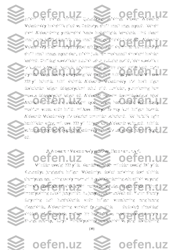 qo‘shin   ikki   qismga   bo‘linadi.   Quruqlikdagi   qo‘shinga   shaxsan   Aleksandr
Makedonskiy  boshchilik qiladi  va  Gedroziya  cho‘li  orqali  ortga qaytadi.  Ikkinchi
qismi   Aleksandming   yordamchisi   Nearx   boshchiligida   kemalarda   Hind   okeani
orqali   Fors   ko‘rfazidano‘tib,   Frot   orqali   Bobilga   chiqishi   lozim   edi.   Aleksandr
Makedonskiy ulkan imperiya poytaxti etib aynan Bobil shahrini tanladi. Gedroziya
cho‘li orqali orqaga qaytar ekan, qo‘shin juda ham mashaqqatli sinovlarni boshdan
kechirdi. Cho‘ldagi suvsizlikdan qutulish uchun quduqlar qazildi, lekin suvsizlik o
‘z   kuchini   ko‘rsatdi.   Natijada   qo‘shirming   uchdan   bir   qismi   qirilib   ketdi.   Og‘ir
qiyinchiliklarga qaramay armiyaning ikki qismi ham Bobilga yetib keldi.Mil. avv.
323-yil   bahorida   Bobil   shahrida   Aleksandr   Makedonskiy   o‘zi   bosib   olgan
davlatlardan   kelgan   delegatsiyalarni   qabul   qildi.   Jumladan,   yunonlarning   ham
maxsus   delegatsiyalari   kelgan   edi.   Aleksandr   marosim   davomida   kelgusi   rejasi
Arabistonni   bosib   olish   kerakligini   aytdi.   Lekin,   hech   qancha   vaqt   o‘tmay
mash’um   voqea   sodir   bo‘ldi.   mil.\avv.   323-yil   29-may   kuni   bo‘lgan   bazmda
Aleksandr   Makedonskiy   o‘z   askarlari   tomonidan   zaharlandi.   Ikki   haftalik   og‘ir
betoblikdan   so‘ng,   mil.   avv.   323-yil   10-iyun   kuni   Aleksandr   vafot   etdi.   Bobilda
vafot etgan paytida, Aleksandr Makedonskiy hali o‘ttiz uch yoshga ham to‘lmagan
edi.
II.3. Aleksandr Makedonskiy vafoti va Diadohlar urushi.
Miloddan avvalgi 323-yilda Iskandar vafotidan miloddan avvalgi 281-yilda
Kurupediya   jangigacha   bo‘lgan   Makedoniya   davlati   tarixining   davri   alohida
ahamiyatga ega. Uning asosiy mazmuni Buyuk Iskandarning zabt etilishi va yangi
ellinistik   davlatlarning   shakllanishi   natijasida   vujudga   kelgan   ulkan   "jahon"
imperiyasining qulashi jarayonidir. Bu jarayon juda murakkab edi. Yunon-Sharqiy
dunyoning   turli   burchaklarida   sodir   bo‘lgan   voqealarning   rang-barang
o‘zgarishida,   Aleksandrning   vorislari   (yunon   tilida   —   diadoxlar)   o‘rtasidagi
shiddatli   to‘qnashuvlarda   ma’lum   bir   bog‘liqlik   va   naqshni   tushunish   qiyin.
Shunga   qaramay,   "dunyo"   monarxiyasining   parchalanishi   va   yangi   davlatlarning
[ 20 ] 